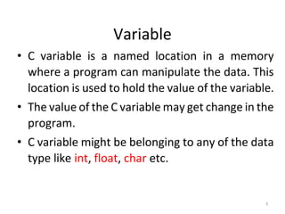 3
Variable
• C variable is a named location in a memory
where a program can manipulate the data. This
location is used to hold the value of the variable.
• The value of the C variable may get change in the
program.
• C variable might be belonging to any of the data
type like int, float, char etc.
 