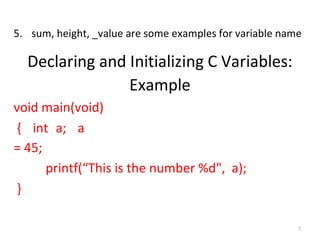 7
5. sum, height, _value are some examples for variable name
Declaring and Initializing C Variables:
Example
void main(void)
{ int a; a
= 45;
printf(“This is the number %d", a);
}
 