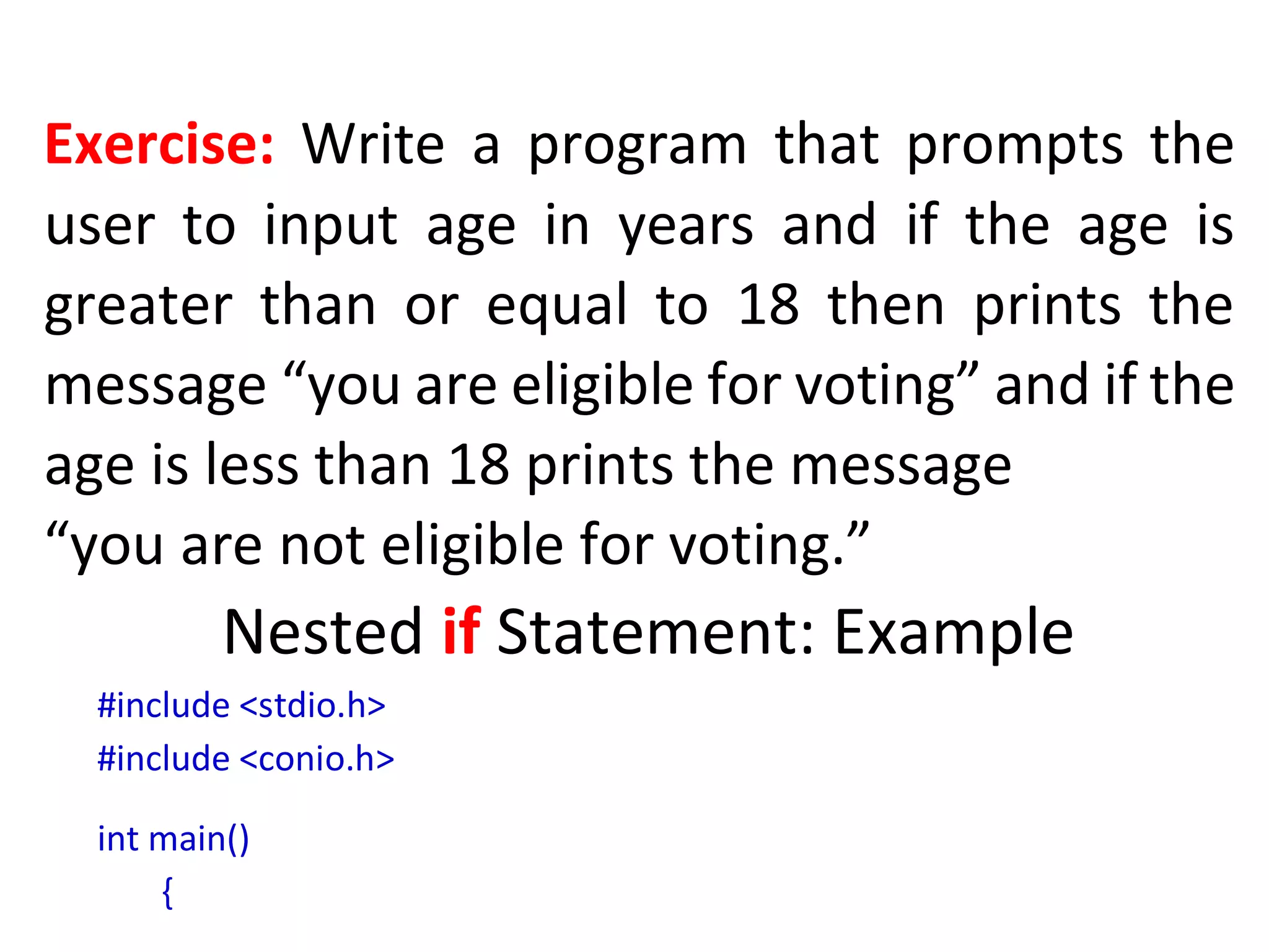 Exercise: Write a program that prompts the
user to input age in years and if the age is
greater than or equal to 18 then prints the
message “you are eligible for voting” and if the
age is less than 18 prints the message
“you are not eligible for voting.”
Nested if Statement: Example
#include <stdio.h>
#include <conio.h>
int main()
{
 