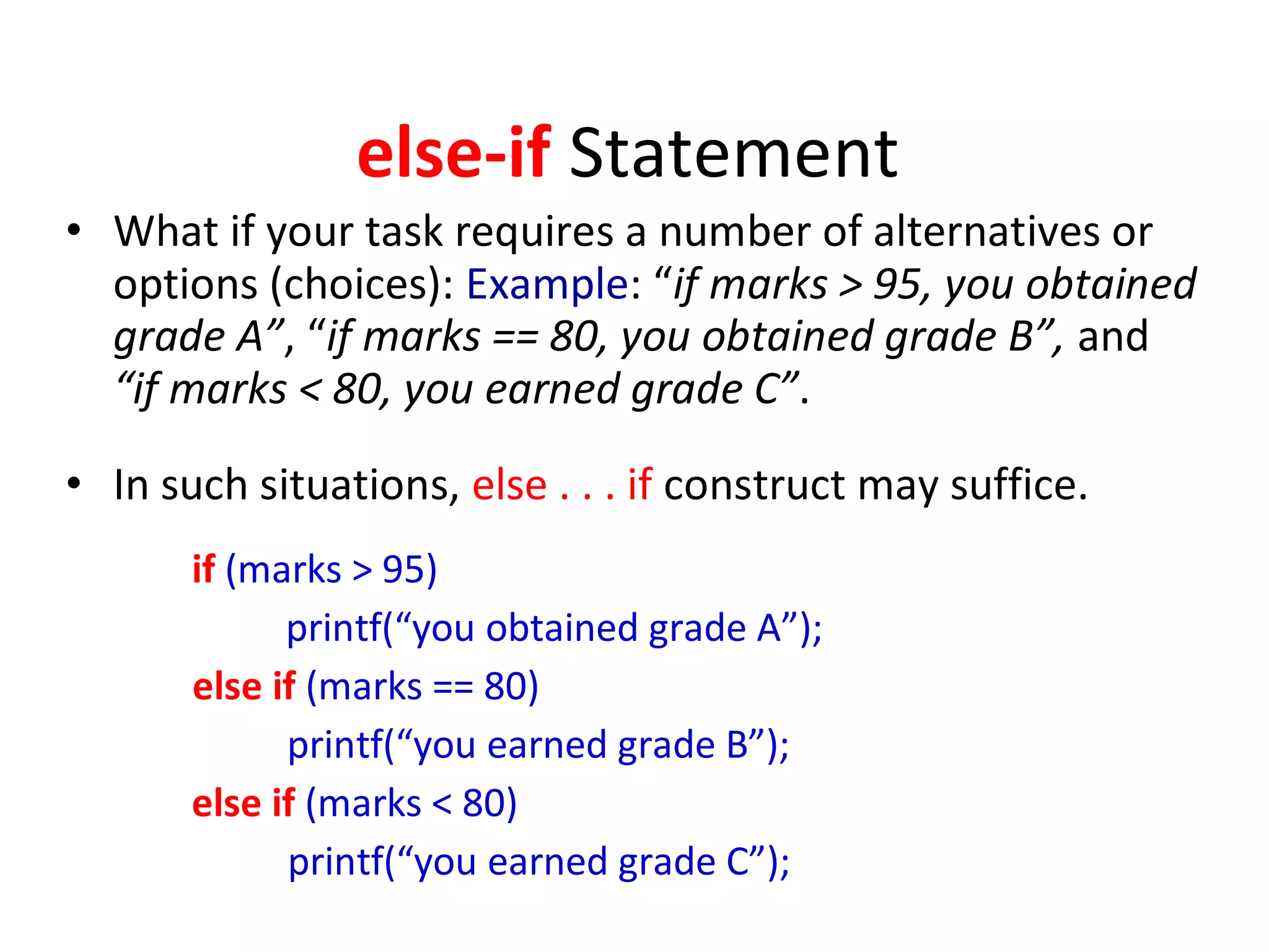 else-if Statement
• What if your task requires a number of alternatives or
options (choices): Example: “if marks > 95, you obtained
grade A”, “if marks == 80, you obtained grade B”, and
“if marks < 80, you earned grade C”.
• In such situations, else . . . if construct may suffice.
if (marks > 95)
printf(“you obtained grade A”);
else if (marks == 80)
printf(“you earned grade B”);
else if (marks < 80)
printf(“you earned grade C”);
 