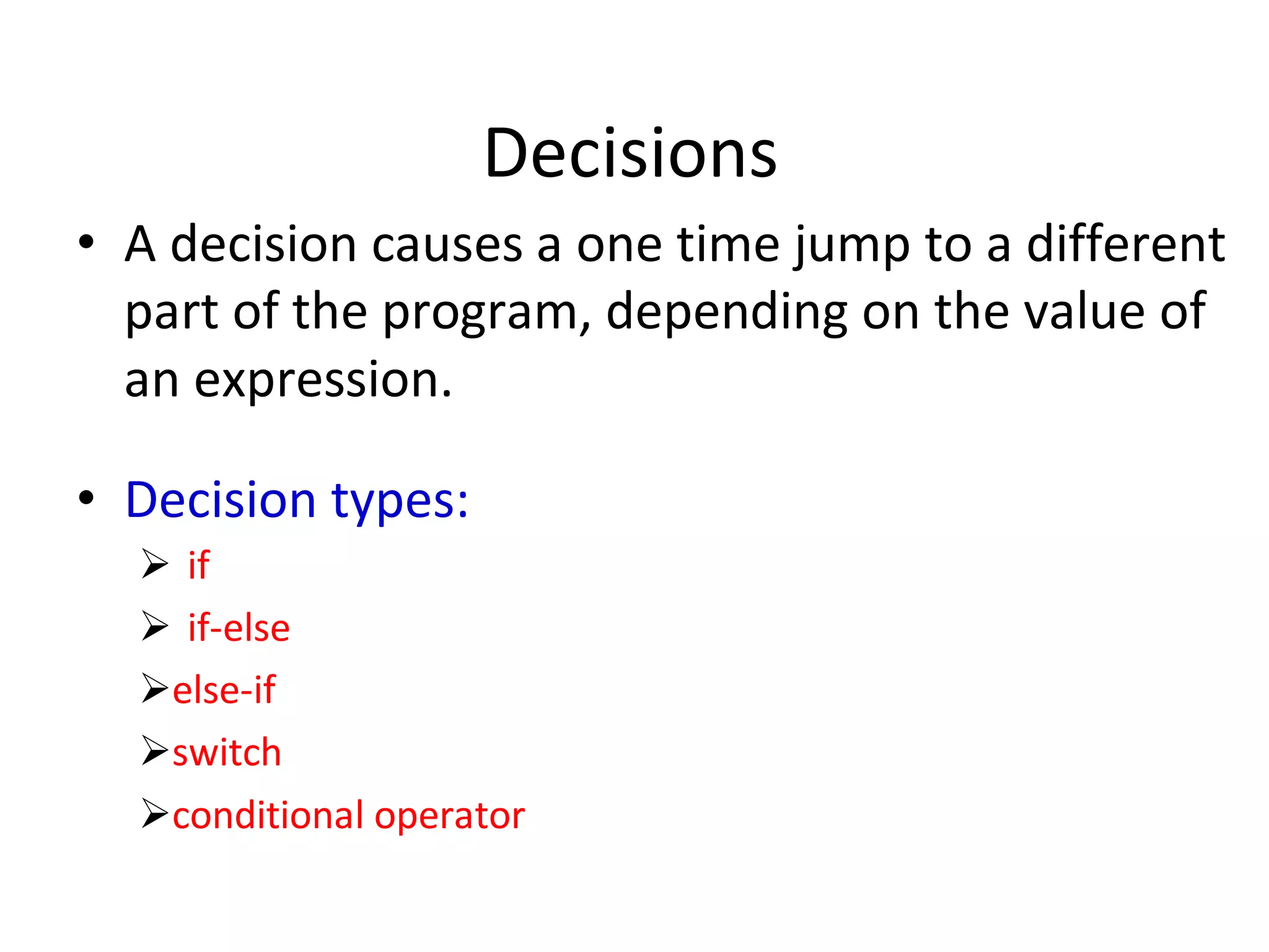 Decisions
• A decision causes a one time jump to a different
part of the program, depending on the value of
an expression.
• Decision types:
 if
 if-else
else-if
switch
conditional operator
 