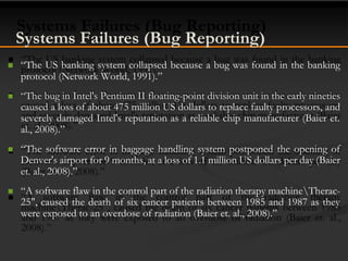Systems Failures (Bug Reporting)
 “The US banking system collapsed because a bug was found in the banking
protocol (Network World, 1991).”
 “The bug in Intel's Pentium II floating-point division unit in the early nineties
caused a loss of about 475 million US dollars to replace faulty processors, and
severely damaged Intel's reputation as a reliable chip manufacturer (Baier et.
al., 2008).”
 “The software error in baggage handling system postponed the opening of
Denver's airport for 9 months, at a loss of 1.1 million US dollars per day (Baier
et. al., 2008).”
 “A software flaw in the control part of the radiation therapy machineTherac-
25", caused the death of six cancer patients between 1985 and 1987 as they
were exposed to an overdose of radiation (Baier et. al., 2008).”
 