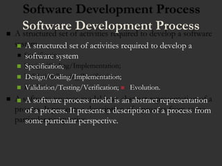 Software Development Process
 A structured set of activities required to develop a
software system
 Specification;
 Design/Coding/Implementation;
 Validation/Testing/Verification; Evolution.
 A software process model is an abstract representation
of a process. It presents a description of a process from
some particular perspective.
 