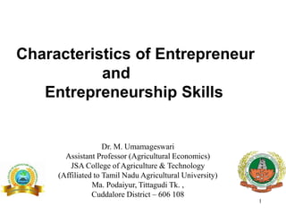 1
Dr. M. Umamageswari
Assistant Professor (Agricultural Economics)
JSA College of Agriculture & Technology
(Affiliated to Tamil Nadu Agricultural University)
Ma. Podaiyur, Tittagudi Tk. ,
Cuddalore District – 606 108
Characteristics of Entrepreneur
and
Entrepreneurship Skills
 