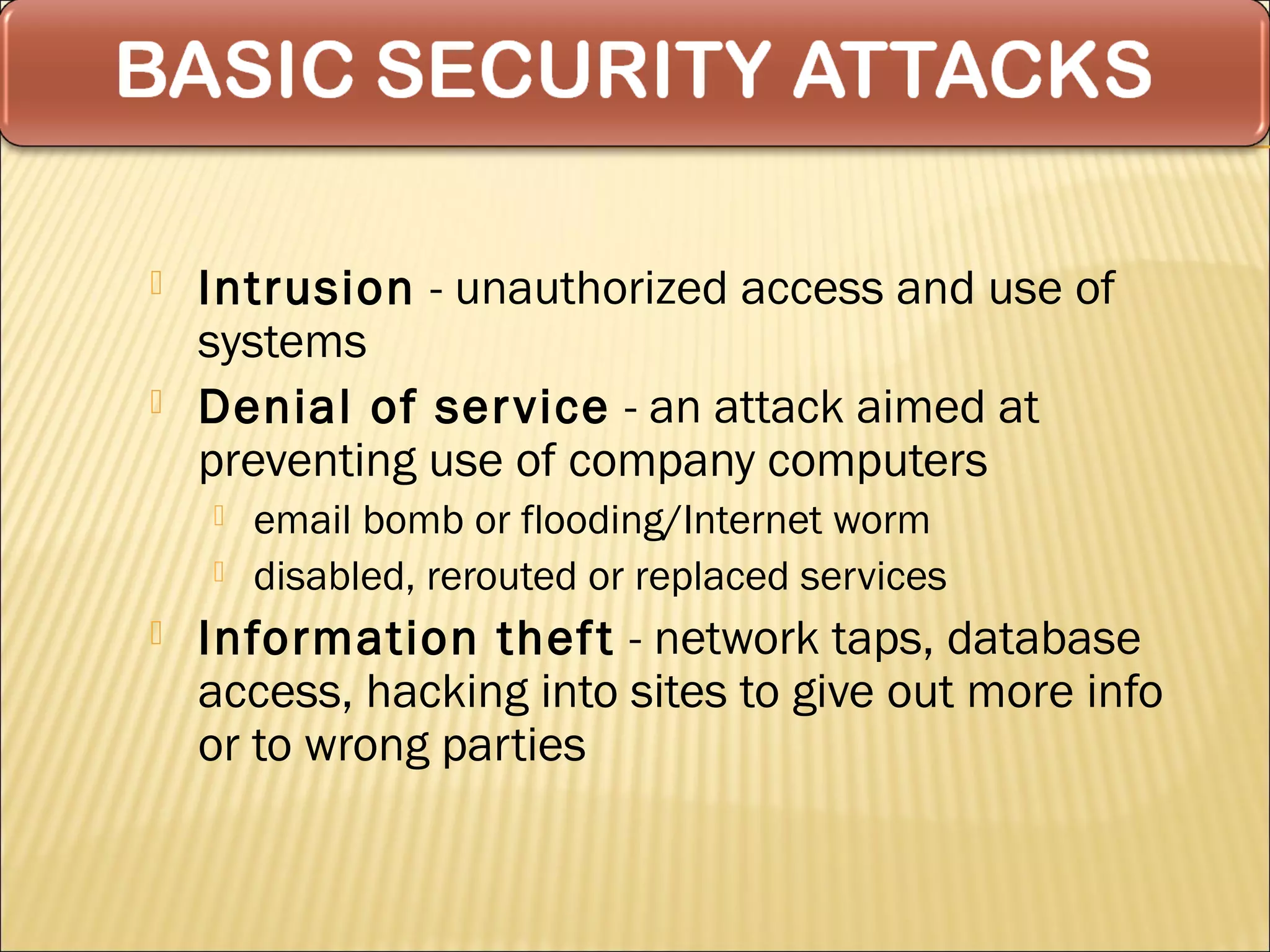    Intrusion - unauthorized access and use of
    systems
   Denial of ser vice - an attack aimed at
    preventing use of company computers
       email bomb or flooding/Internet worm
       disabled, rerouted or replaced services
   Information thef t - network taps, database
    access, hacking into sites to give out more info
    or to wrong parties
 