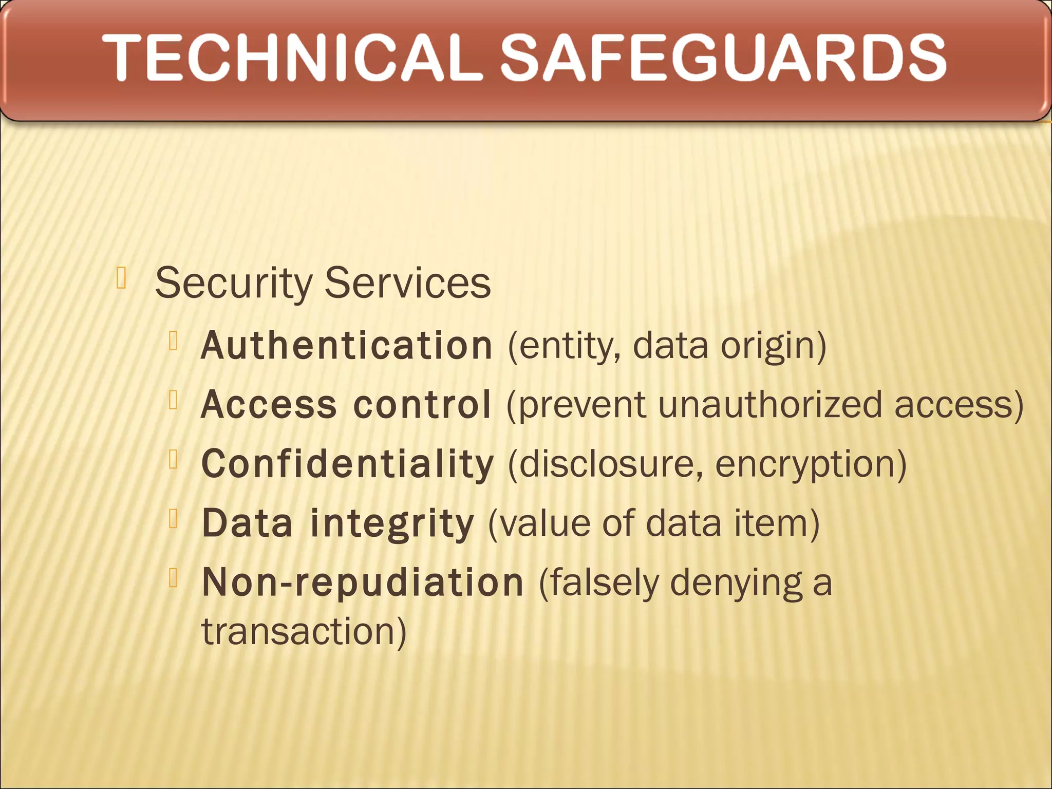   Security Services
       Authentication (entity, data origin)
       Access control (prevent unauthorized access)
       Confidentiality (disclosure, encryption)
       Data integrity (value of data item)
       Non-repudiation (falsely denying a
        transaction)
 