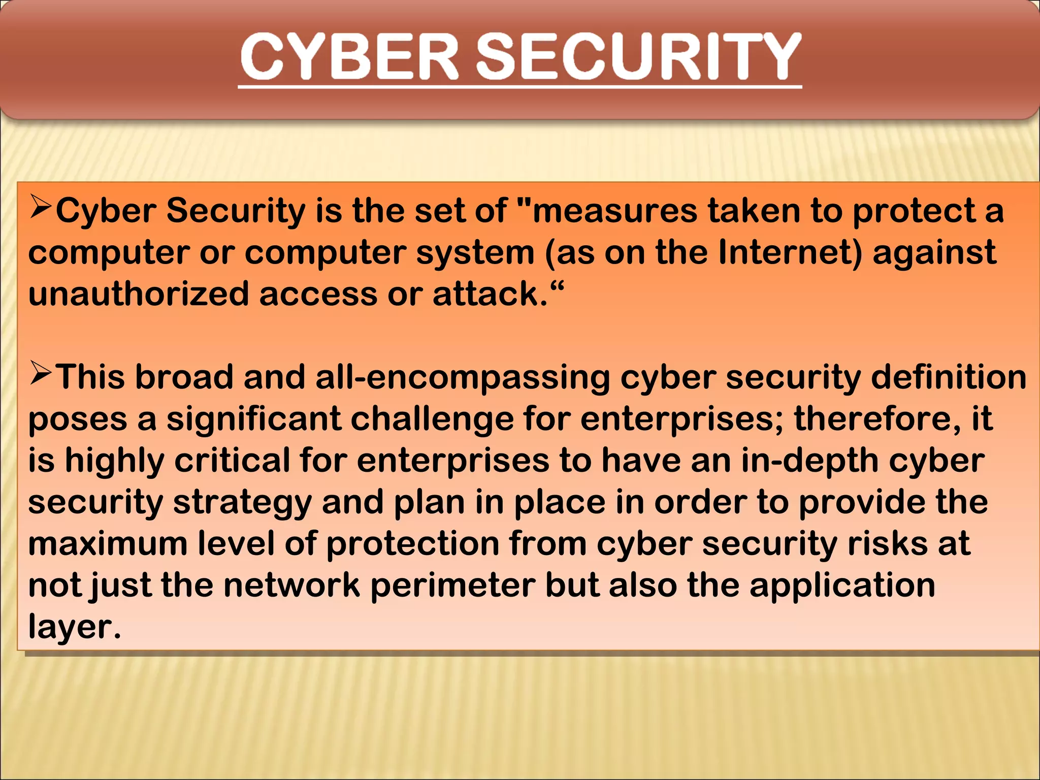 Cyber Security is the set of "measures taken to protect a
Cyber Security is the set of "measures taken to protect a
computer or computer system (as on the Internet) against
computer or computer system (as on the Internet) against
unauthorized access or attack.“
unauthorized access or attack.“

This broad and all-encompassing cyber security definition
 This broad and all-encompassing cyber security definition
poses a significant challenge for enterprises; therefore, it
 poses a significant challenge for enterprises; therefore, it
is highly critical for enterprises to have an in-depth cyber
 is highly critical for enterprises to have an in-depth cyber
security strategy and plan in place in order to provide the
 security strategy and plan in place in order to provide the
maximum level of protection from cyber security risks at
 maximum level of protection from cyber security risks at
not just the network perimeter but also the application
 not just the network perimeter but also the application
layer.
 layer.
 