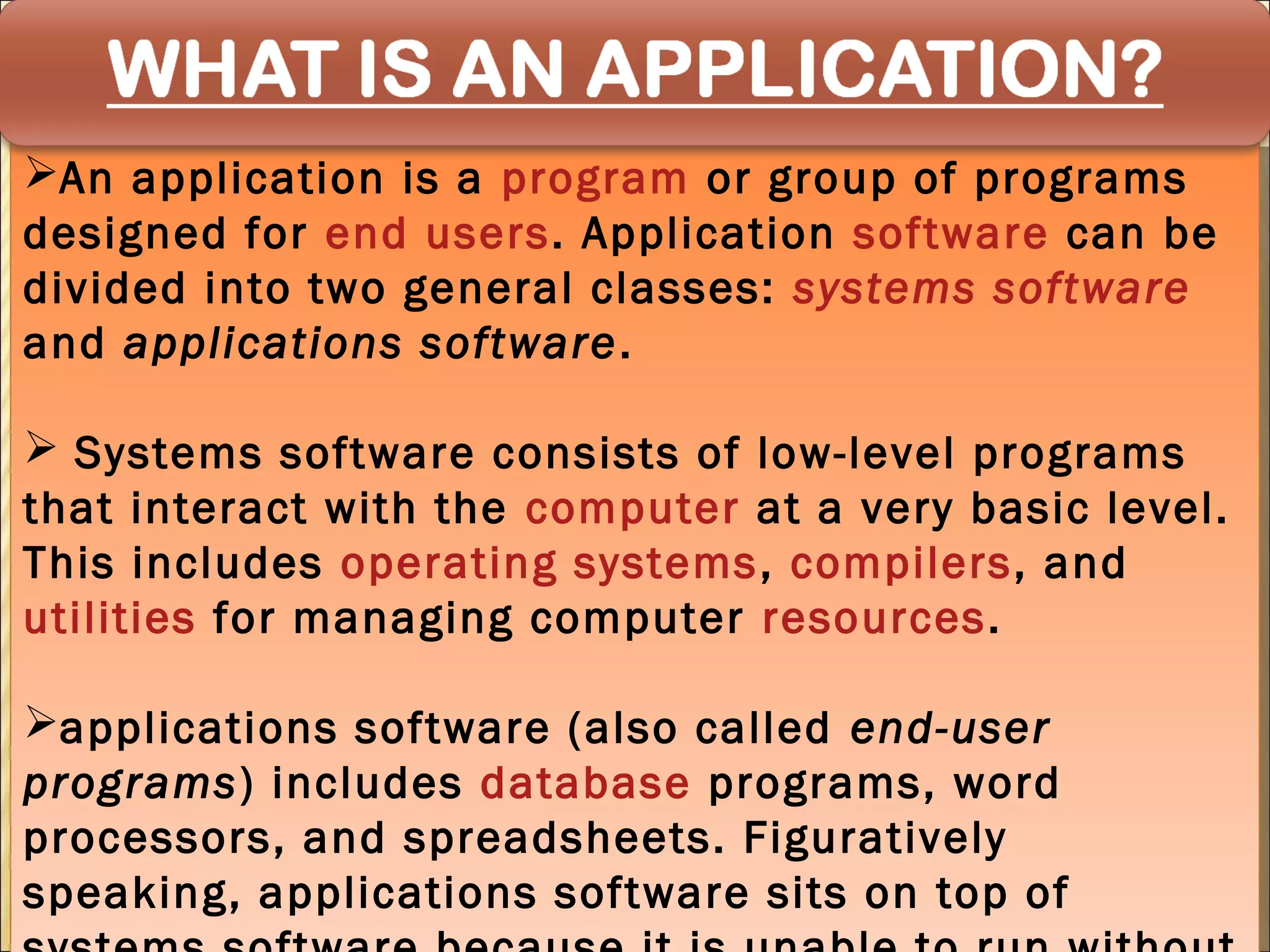 An application is a program or group of programs
An application is a program or group of programs
designed for end users. Application software can be
designed for end users. Application software can be
divided into two general classes: systems software
divided into two general classes: systems software
and applications software ..
and applications software

 Systems software consists of low-level programs
  Systems software consists of low-level programs
that interact with the computer at a very basic level.
 that interact with the computer at a very basic level.
This includes operating systems ,, compilers, and
 This includes operating systems compilers, and
utilities for managing computer resources.
 utilities for managing computer resources.

applications software (also called end-user
applications software (also called end-user
programs) includes database programs, word
programs) includes database programs, word
processors, and spreadsheets. Figuratively
processors, and spreadsheets. Figuratively
speaking, applications software sits on top of
speaking, applications software sits on top of
 
