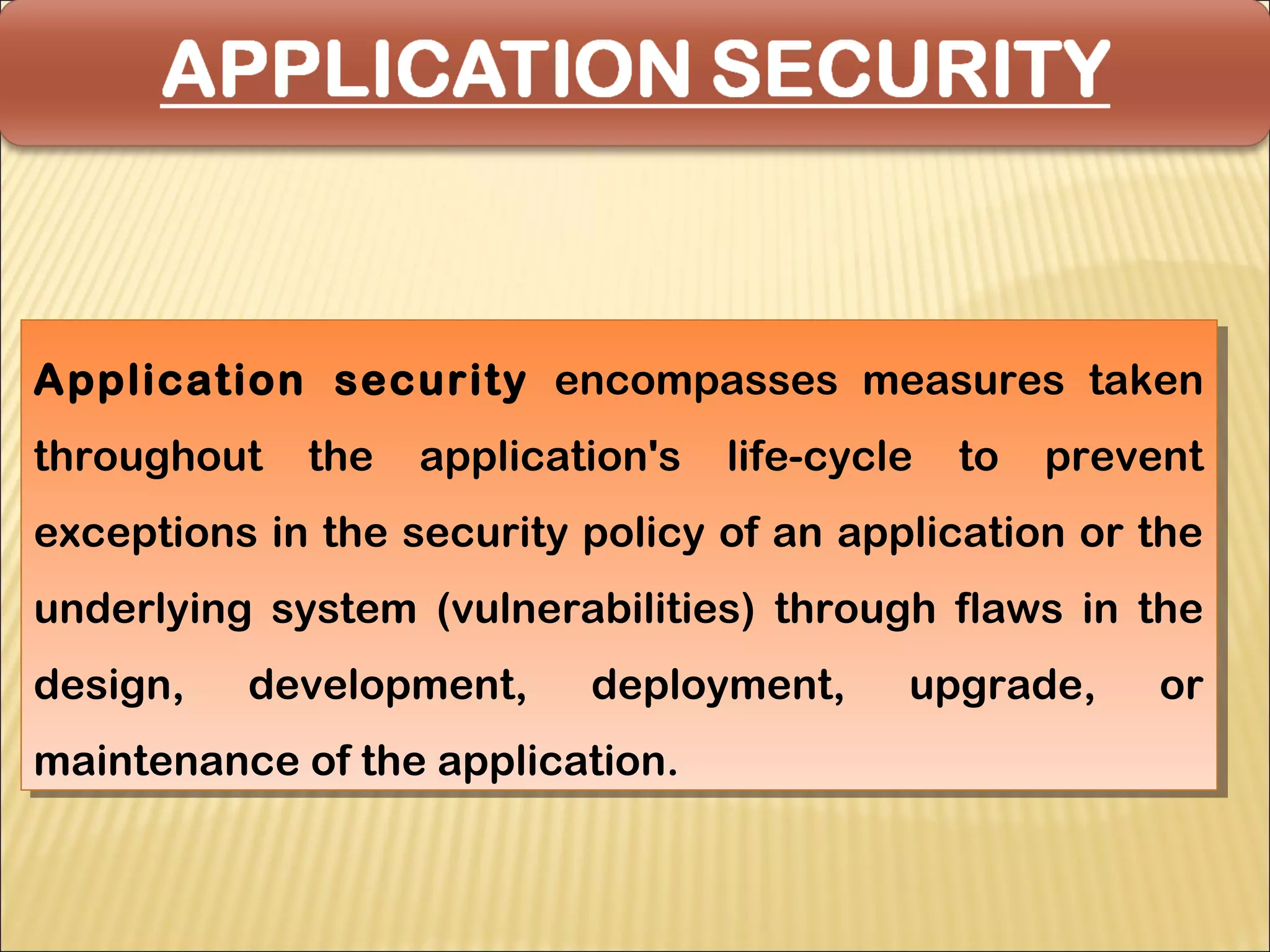 Application security encompasses measures taken
Application security encompasses measures taken
throughout the application's life-cycle to prevent
 throughout the application's life-cycle to prevent
exceptions in the security policy of an application or the
exceptions in the security policy of an application or the
underlying system (vulnerabilities) through flaws in the
underlying system (vulnerabilities) through flaws in the
design,
design,   development,
          development,     deployment,
                           deployment,     upgrade,
                                           upgrade,    or
                                                       or
maintenance of the application.
maintenance of the application.
 