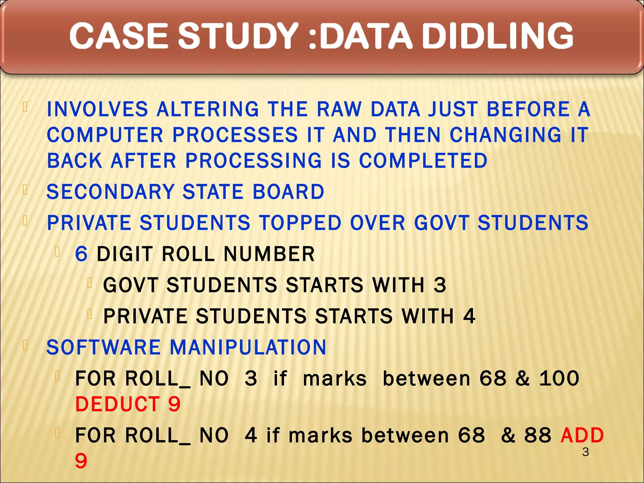    INVOLVES ALTERING THE RAW DATA JUST BEFORE A
    COMPUTER PROCESSES IT AND THEN CHANGING IT
    BACK AFTER PROCESSING IS COMPLETED
   SECONDARY STATE BOARD
   PRIVATE STUDENTS TOPPED OVER GOV T STUDENTS
      6 DIGIT ROLL NUMBER

         GOV T STUDENTS STARTS WITH 3

         PRIVATE STUDENTS STARTS WITH 4

   SOFT WARE MANIPULATION
      FOR ROLL_ NO 3 if marks between 68 & 100
       DEDUCT 9
      FOR ROLL_ NO 4 if marks between 68 & 88 ADD
                                                3
       9
 