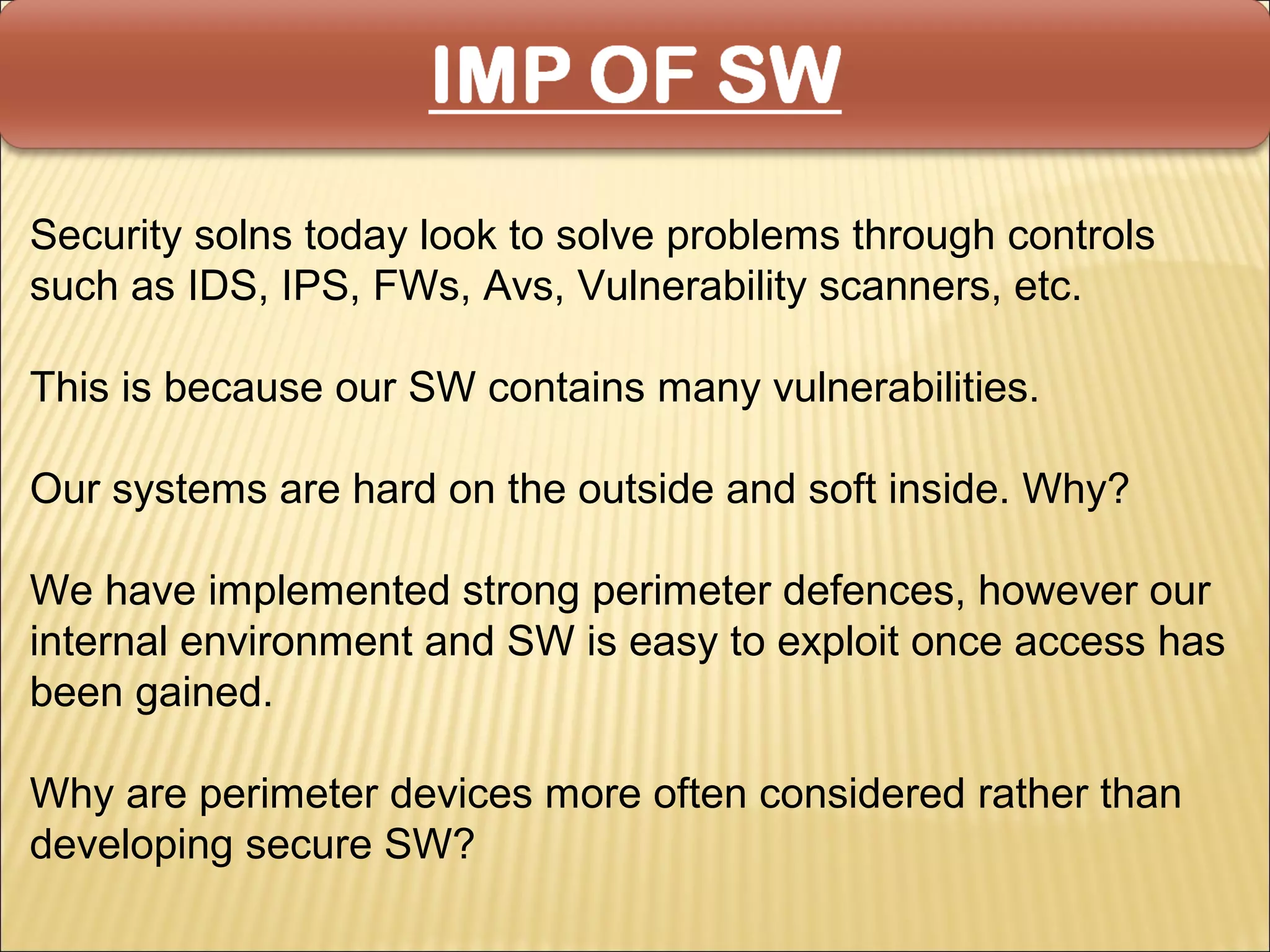 Security solns today look to solve problems through controls
such as IDS, IPS, FWs, Avs, Vulnerability scanners, etc.

This is because our SW contains many vulnerabilities.

Our systems are hard on the outside and soft inside. Why?

We have implemented strong perimeter defences, however our
internal environment and SW is easy to exploit once access has
been gained.

Why are perimeter devices more often considered rather than
developing secure SW?
 