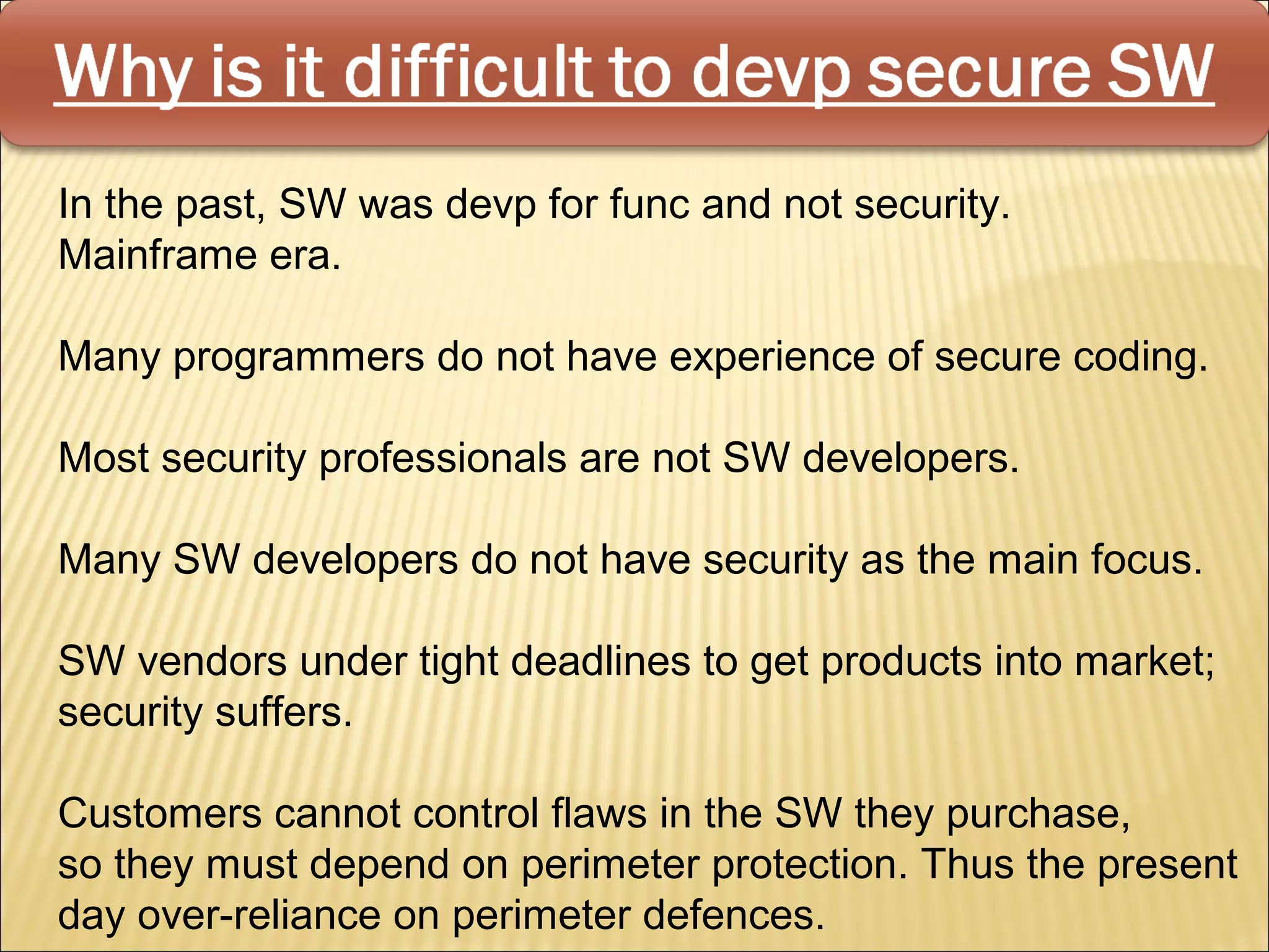 In the past, SW was devp for func and not security.
Mainframe era.

Many programmers do not have experience of secure coding.

Most security professionals are not SW developers.

Many SW developers do not have security as the main focus.

SW vendors under tight deadlines to get products into market;
security suffers.

Customers cannot control flaws in the SW they purchase,
so they must depend on perimeter protection. Thus the present
day over-reliance on perimeter defences.
 