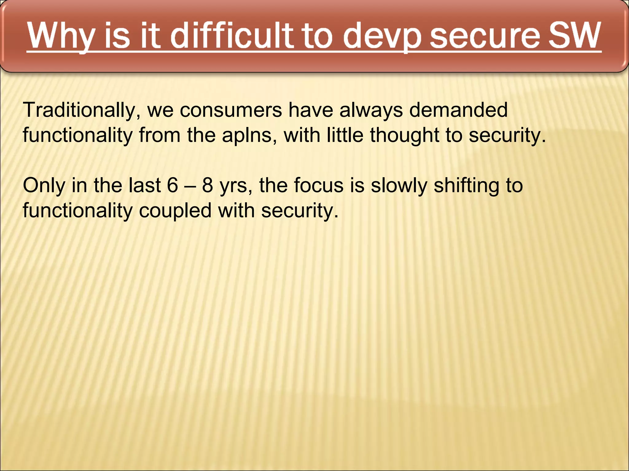 Traditionally, we consumers have always demanded
functionality from the aplns, with little thought to security.

Only in the last 6 – 8 yrs, the focus is slowly shifting to
functionality coupled with security.
 