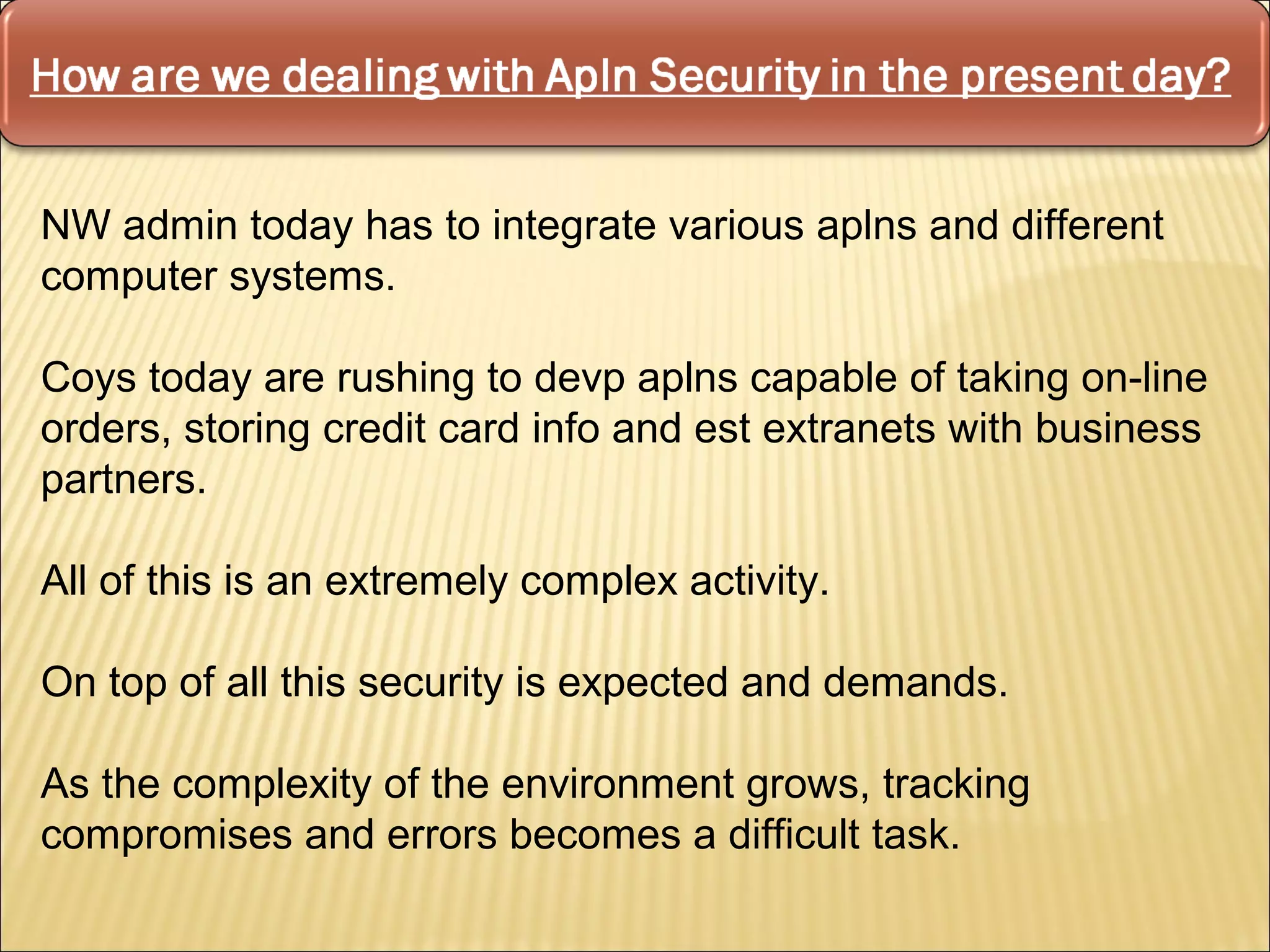 NW admin today has to integrate various aplns and different
computer systems.

Coys today are rushing to devp aplns capable of taking on-line
orders, storing credit card info and est extranets with business
partners.

All of this is an extremely complex activity.

On top of all this security is expected and demands.

As the complexity of the environment grows, tracking
compromises and errors becomes a difficult task.
 
