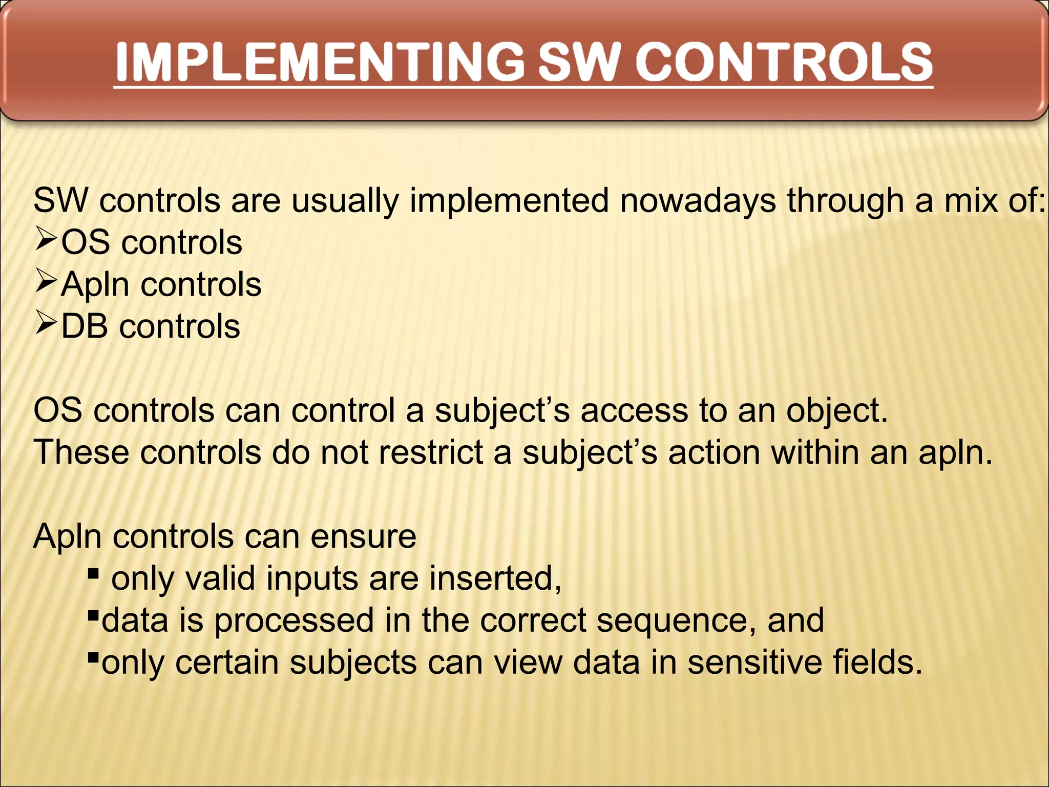 SW controls are usually implemented nowadays through a mix of:
OS controls
Apln controls
DB controls

OS controls can control a subject’s access to an object.
These controls do not restrict a subject’s action within an apln.

Apln controls can ensure
    only valid inputs are inserted,
   data is processed in the correct sequence, and
   only certain subjects can view data in sensitive fields.
 