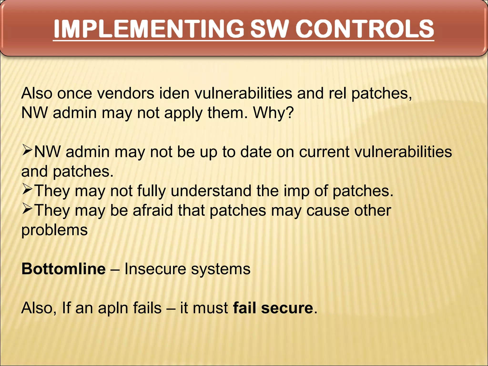 Also once vendors iden vulnerabilities and rel patches,
NW admin may not apply them. Why?

NW admin may not be up to date on current vulnerabilities
and patches.
They may not fully understand the imp of patches.
They may be afraid that patches may cause other
problems

Bottomline – Insecure systems

Also, If an apln fails – it must fail secure.
 