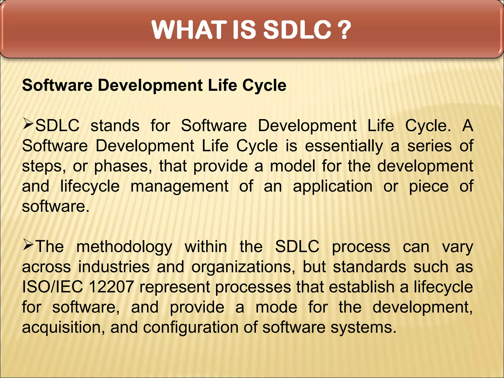 Software Development Life Cycle

SDLC stands for Software Development Life Cycle. A
Software Development Life Cycle is essentially a series of
steps, or phases, that provide a model for the development
and lifecycle management of an application or piece of
software.

The methodology within the SDLC process can vary
across industries and organizations, but standards such as
ISO/IEC 12207 represent processes that establish a lifecycle
for software, and provide a mode for the development,
acquisition, and configuration of software systems.
 