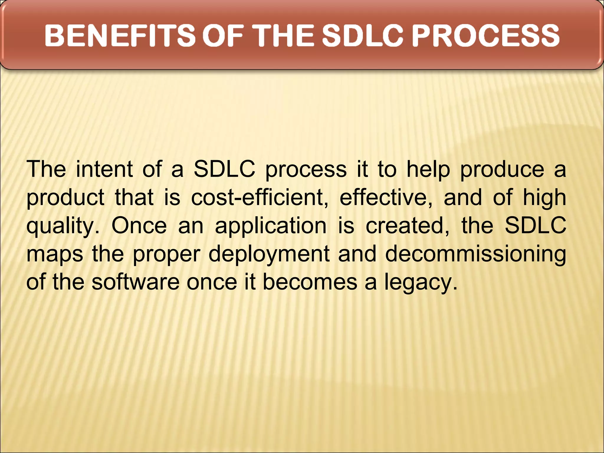 The intent of a SDLC process it to help produce a
product that is cost-efficient, effective, and of high
quality. Once an application is created, the SDLC
maps the proper deployment and decommissioning
of the software once it becomes a legacy.
 