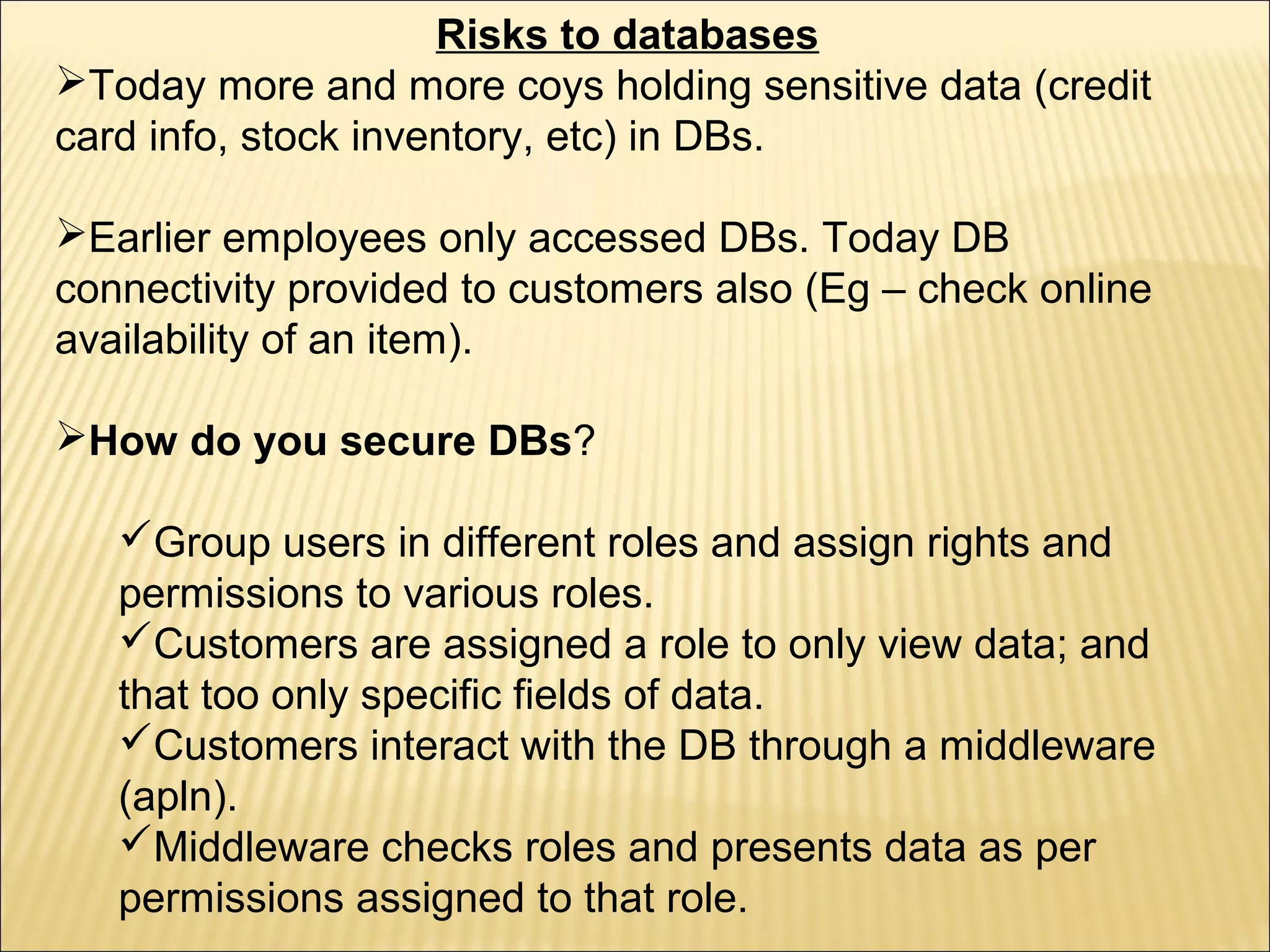 Risks to databases
Today more and more coys holding sensitive data (credit
card info, stock inventory, etc) in DBs.

Earlier employees only accessed DBs. Today DB
connectivity provided to customers also (Eg – check online
availability of an item).

How do you secure DBs?

   Group users in different roles and assign rights and
   permissions to various roles.
   Customers are assigned a role to only view data; and
   that too only specific fields of data.
   Customers interact with the DB through a middleware
   (apln).
   Middleware checks roles and presents data as per
   permissions assigned to that role.
 