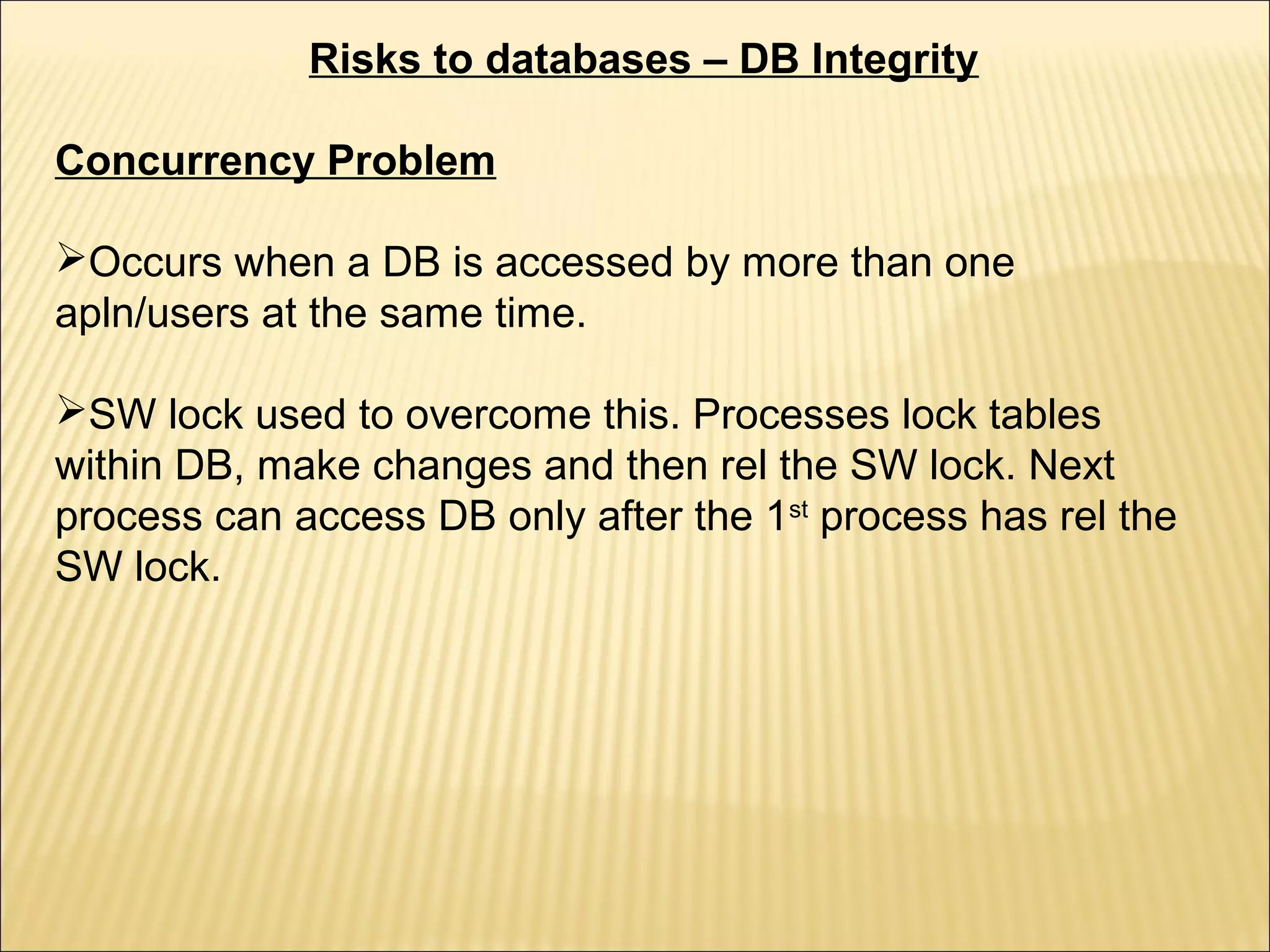 Risks to databases – DB Integrity

Concurrency Problem

Occurs when a DB is accessed by more than one
apln/users at the same time.

SW lock used to overcome this. Processes lock tables
within DB, make changes and then rel the SW lock. Next
process can access DB only after the 1st process has rel the
SW lock.
 