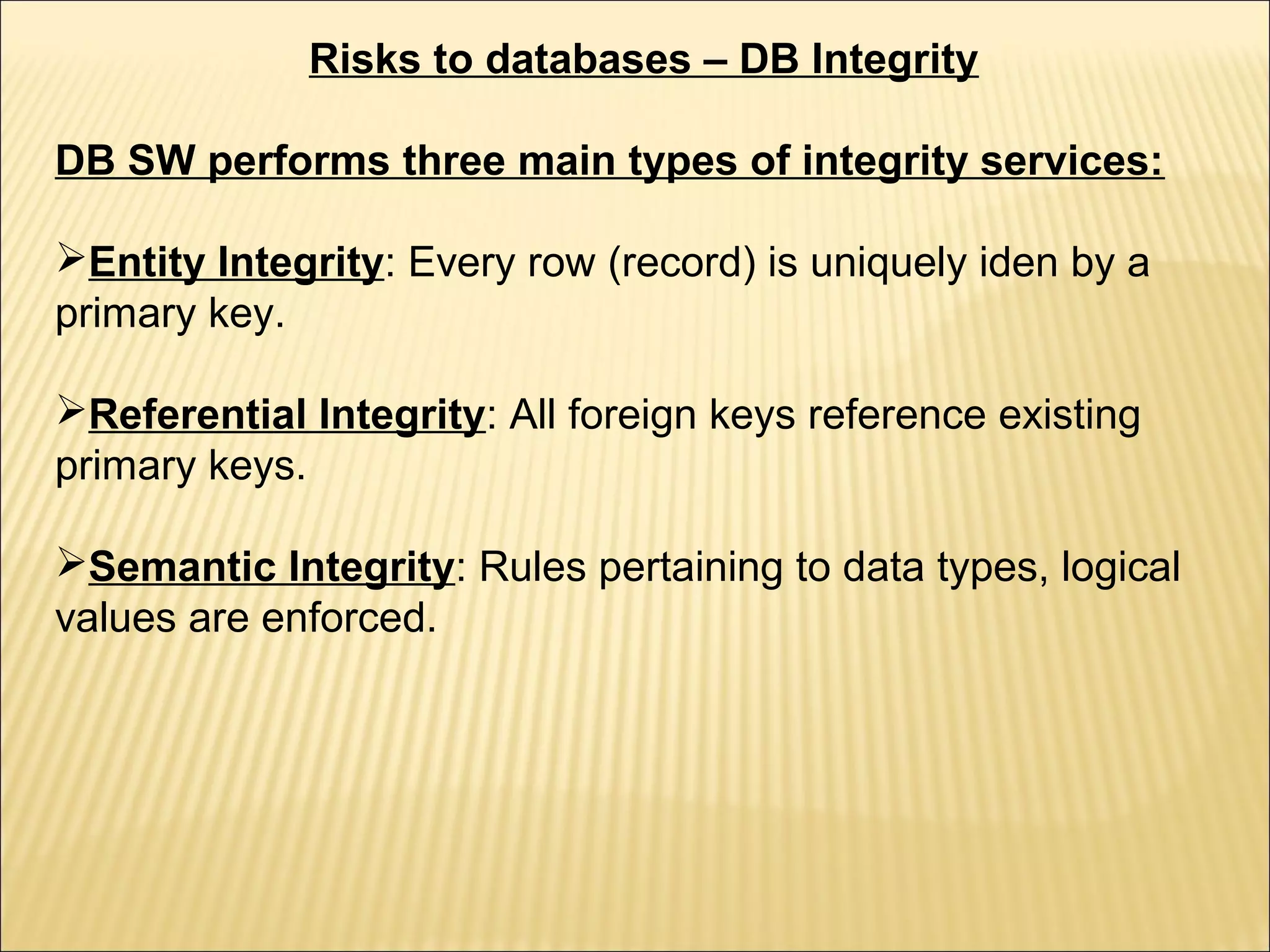 Risks to databases – DB Integrity

DB SW performs three main types of integrity services:

Entity Integrity: Every row (record) is uniquely iden by a
primary key.

Referential Integrity: All foreign keys reference existing
primary keys.

Semantic Integrity: Rules pertaining to data types, logical
values are enforced.
 