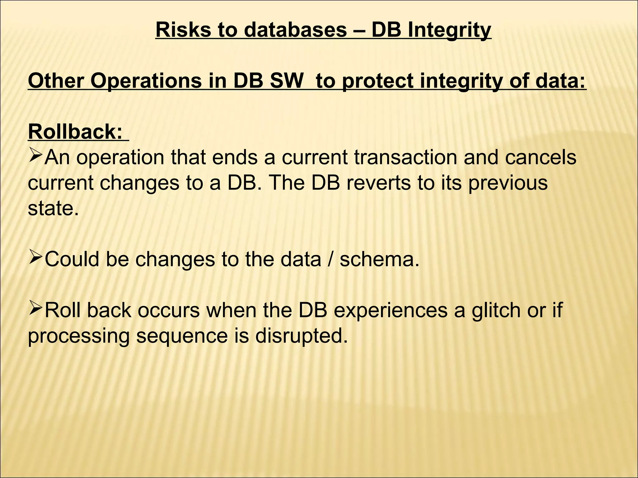 Risks to databases – DB Integrity

Other Operations in DB SW to protect integrity of data:

Rollback:
An operation that ends a current transaction and cancels
current changes to a DB. The DB reverts to its previous
state.

Could be changes to the data / schema.

Roll back occurs when the DB experiences a glitch or if
processing sequence is disrupted.
 