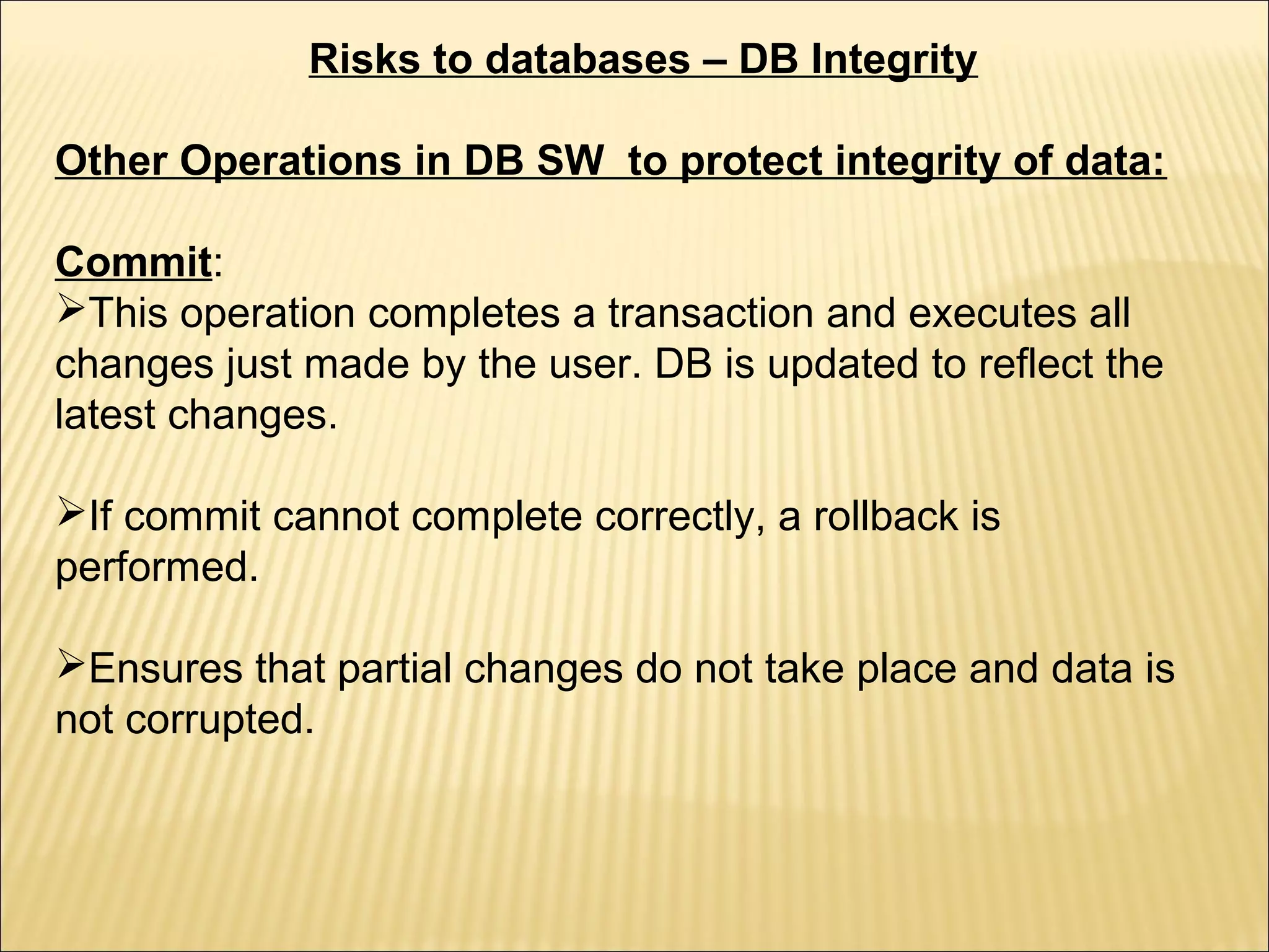 Risks to databases – DB Integrity

Other Operations in DB SW to protect integrity of data:

Commit:
This operation completes a transaction and executes all
changes just made by the user. DB is updated to reflect the
latest changes.

If commit cannot complete correctly, a rollback is
performed.

Ensures that partial changes do not take place and data is
not corrupted.
 