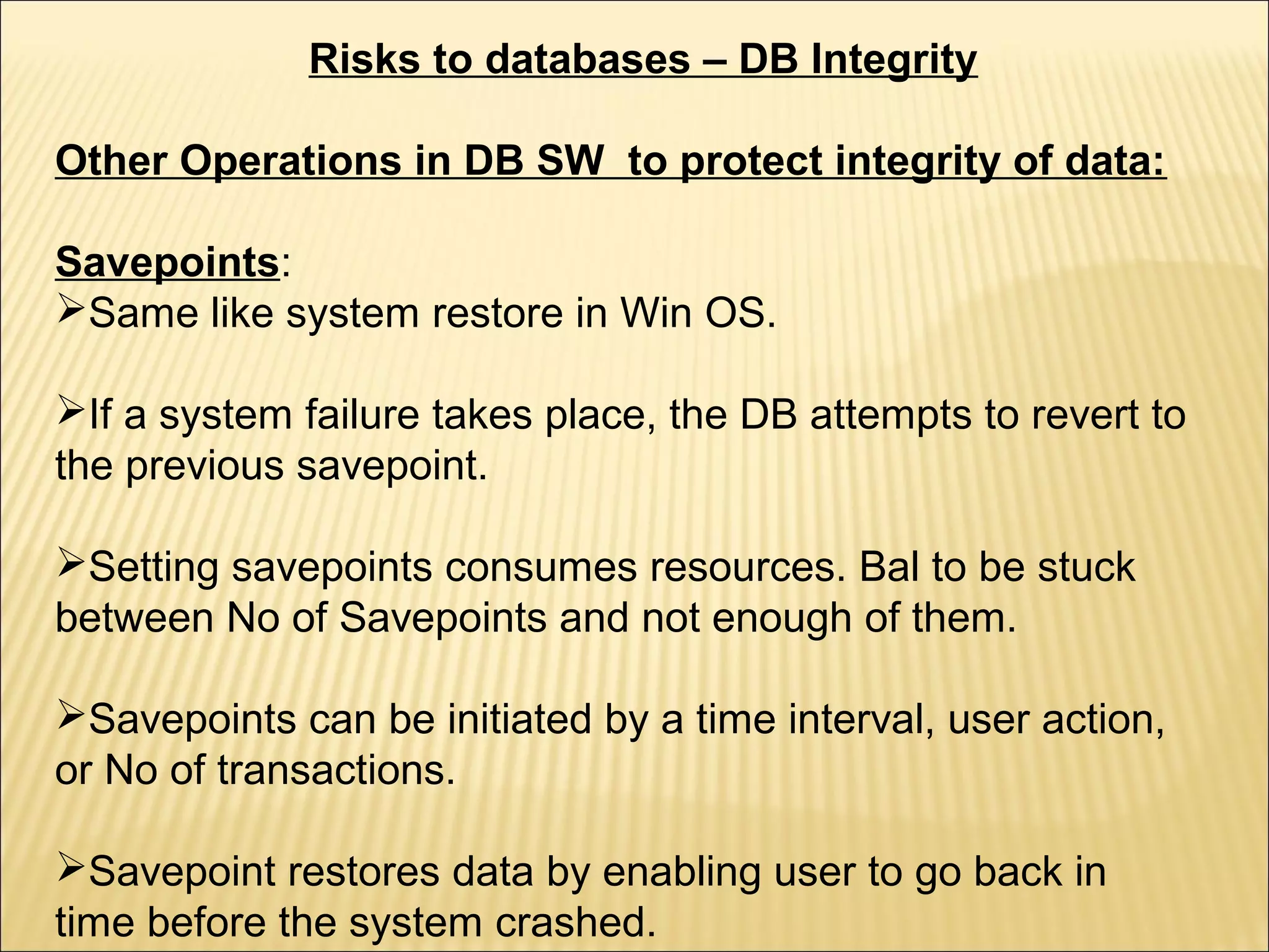Risks to databases – DB Integrity

Other Operations in DB SW to protect integrity of data:

Savepoints:
Same like system restore in Win OS.

If a system failure takes place, the DB attempts to revert to
the previous savepoint.

Setting savepoints consumes resources. Bal to be stuck
between No of Savepoints and not enough of them.

Savepoints can be initiated by a time interval, user action,
or No of transactions.

Savepoint restores data by enabling user to go back in
time before the system crashed.
 