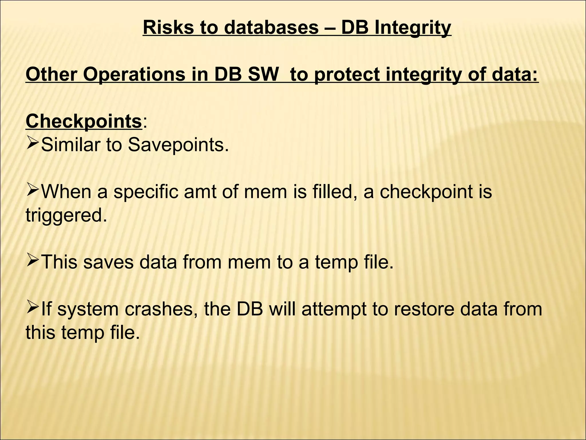 Risks to databases – DB Integrity

Other Operations in DB SW to protect integrity of data:

Checkpoints:
Similar to Savepoints.

When a specific amt of mem is filled, a checkpoint is
triggered.

This saves data from mem to a temp file.

If system crashes, the DB will attempt to restore data from
this temp file.
 