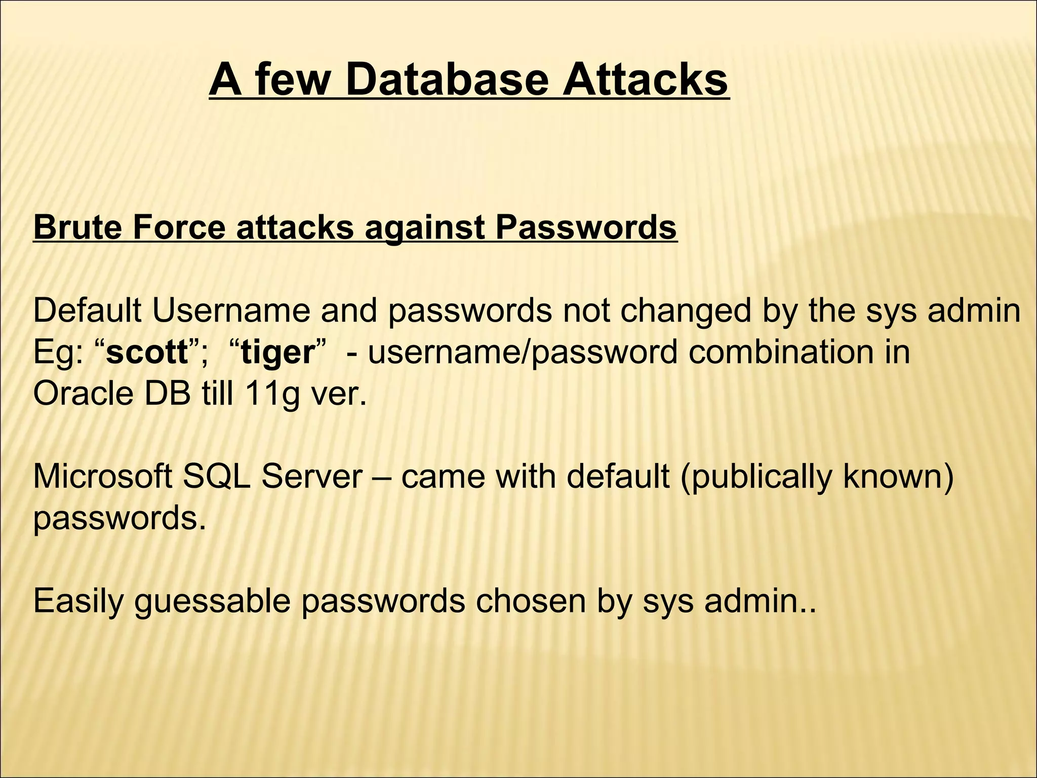 A few Database Attacks


Brute Force attacks against Passwords

Default Username and passwords not changed by the sys admin
Eg: “scott”; “tiger” - username/password combination in
Oracle DB till 11g ver.

Microsoft SQL Server – came with default (publically known)
passwords.

Easily guessable passwords chosen by sys admin..
 