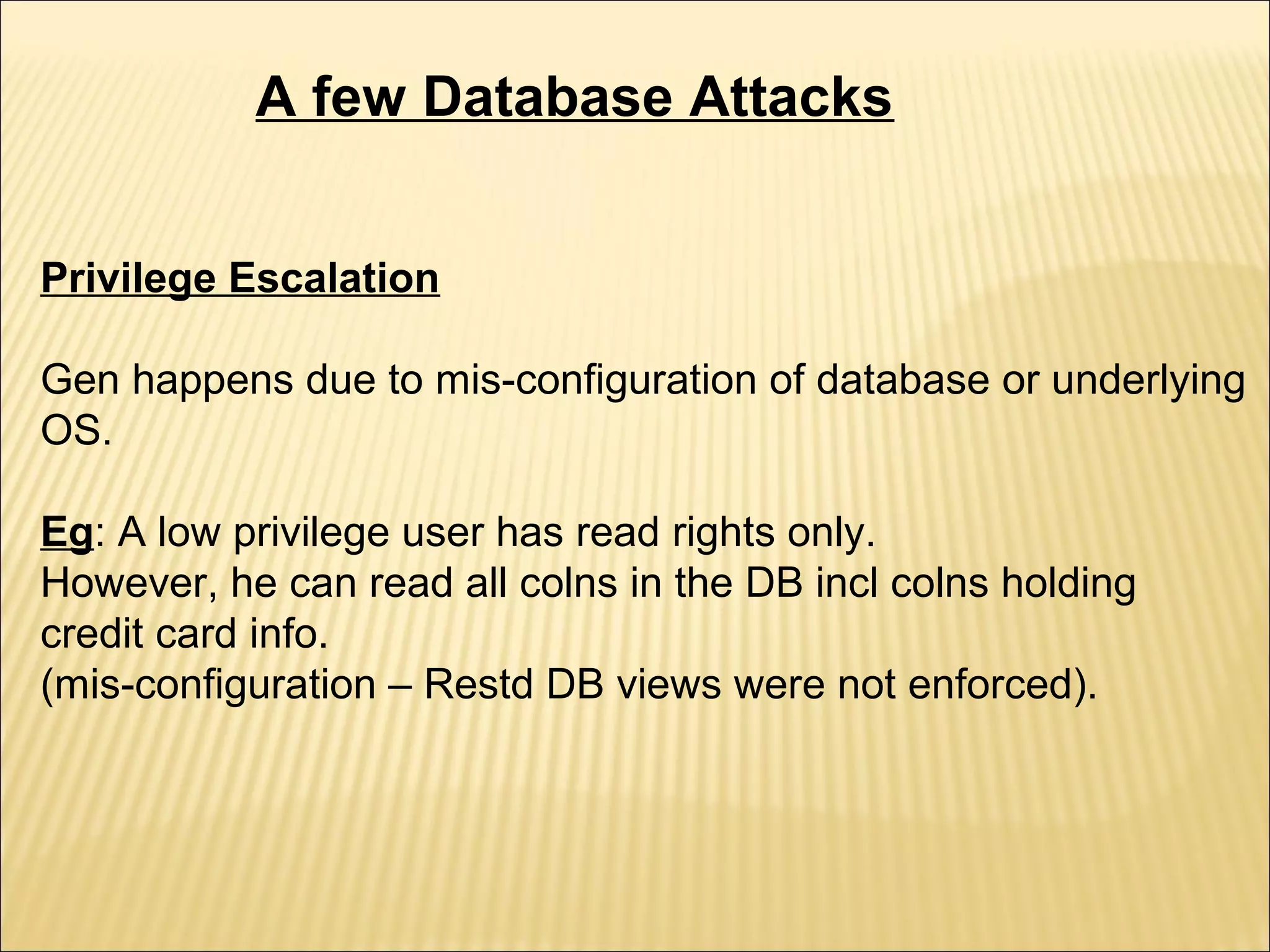 A few Database Attacks


Privilege Escalation

Gen happens due to mis-configuration of database or underlying
OS.

Eg: A low privilege user has read rights only.
However, he can read all colns in the DB incl colns holding
credit card info.
(mis-configuration – Restd DB views were not enforced).
 