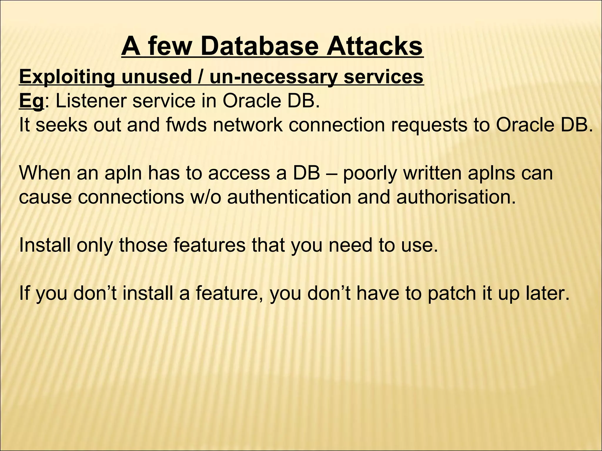 A few Database Attacks
Exploiting unused / un-necessary services
Eg: Listener service in Oracle DB.
It seeks out and fwds network connection requests to Oracle DB.

When an apln has to access a DB – poorly written aplns can
cause connections w/o authentication and authorisation.

Install only those features that you need to use.

If you don’t install a feature, you don’t have to patch it up later.
 