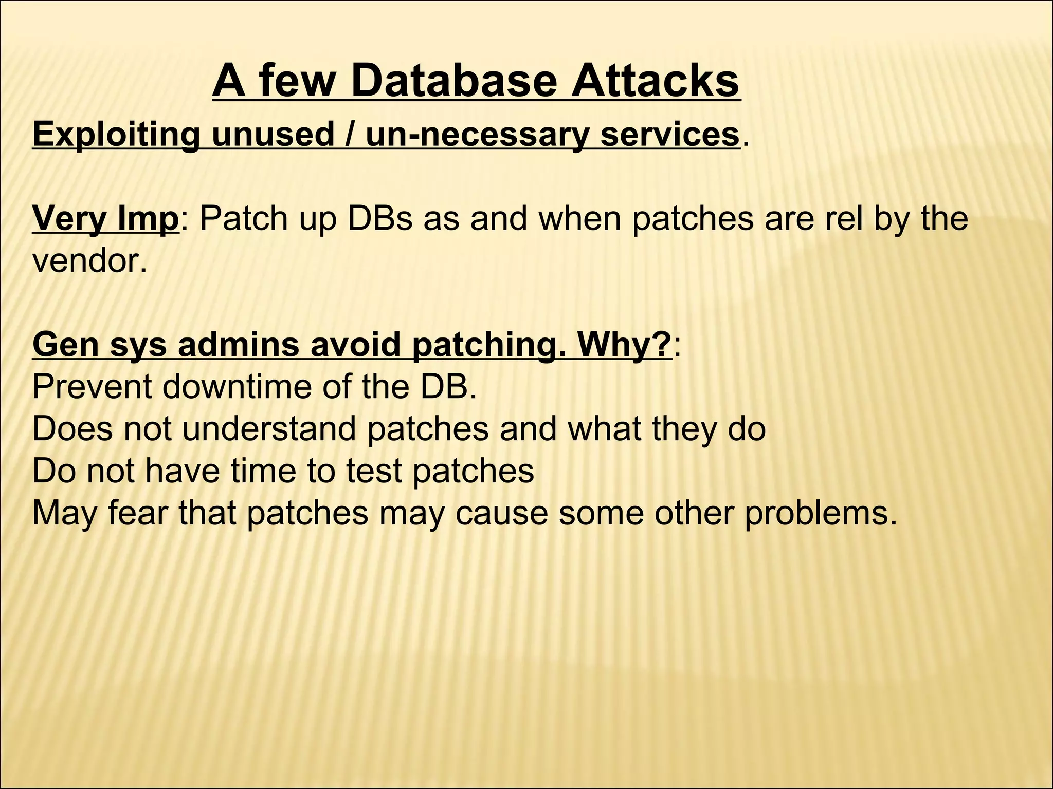 A few Database Attacks
Exploiting unused / un-necessary services.

Very Imp: Patch up DBs as and when patches are rel by the
vendor.

Gen sys admins avoid patching. Why?:
Prevent downtime of the DB.
Does not understand patches and what they do
Do not have time to test patches
May fear that patches may cause some other problems.
 