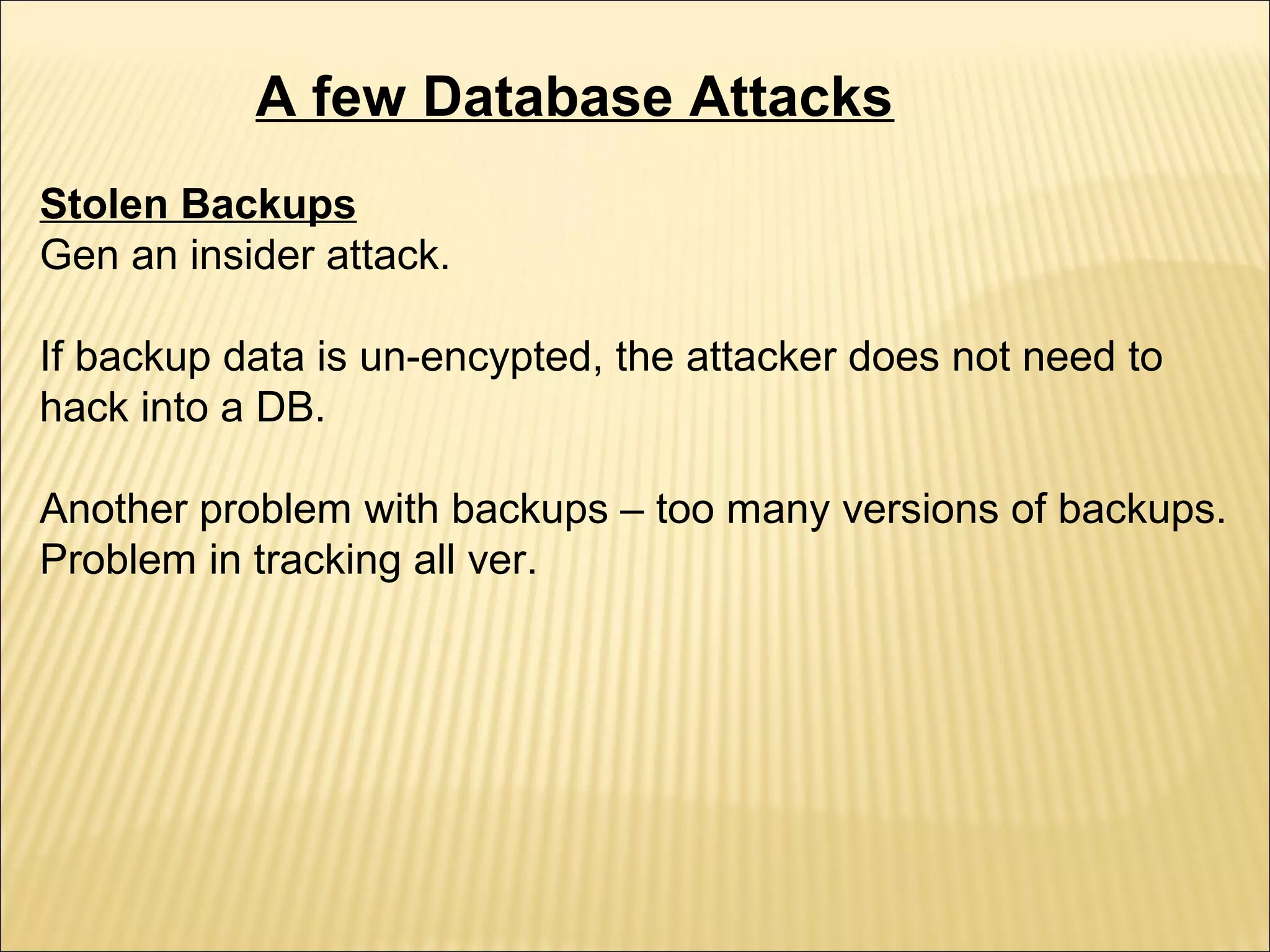 A few Database Attacks
Stolen Backups
Gen an insider attack.

If backup data is un-encypted, the attacker does not need to
hack into a DB.

Another problem with backups – too many versions of backups.
Problem in tracking all ver.
 