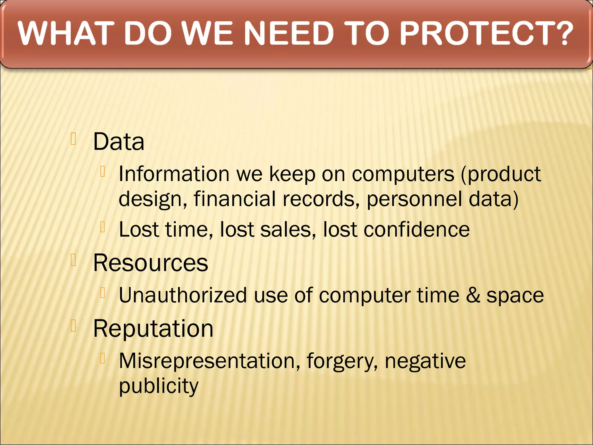    Data
       Information we keep on computers (product
        design, financial records, personnel data)
       Lost time, lost sales, lost confidence
   Resources
       Unauthorized use of computer time & space
   Reputation
       Misrepresentation, forgery, negative
        publicity
 