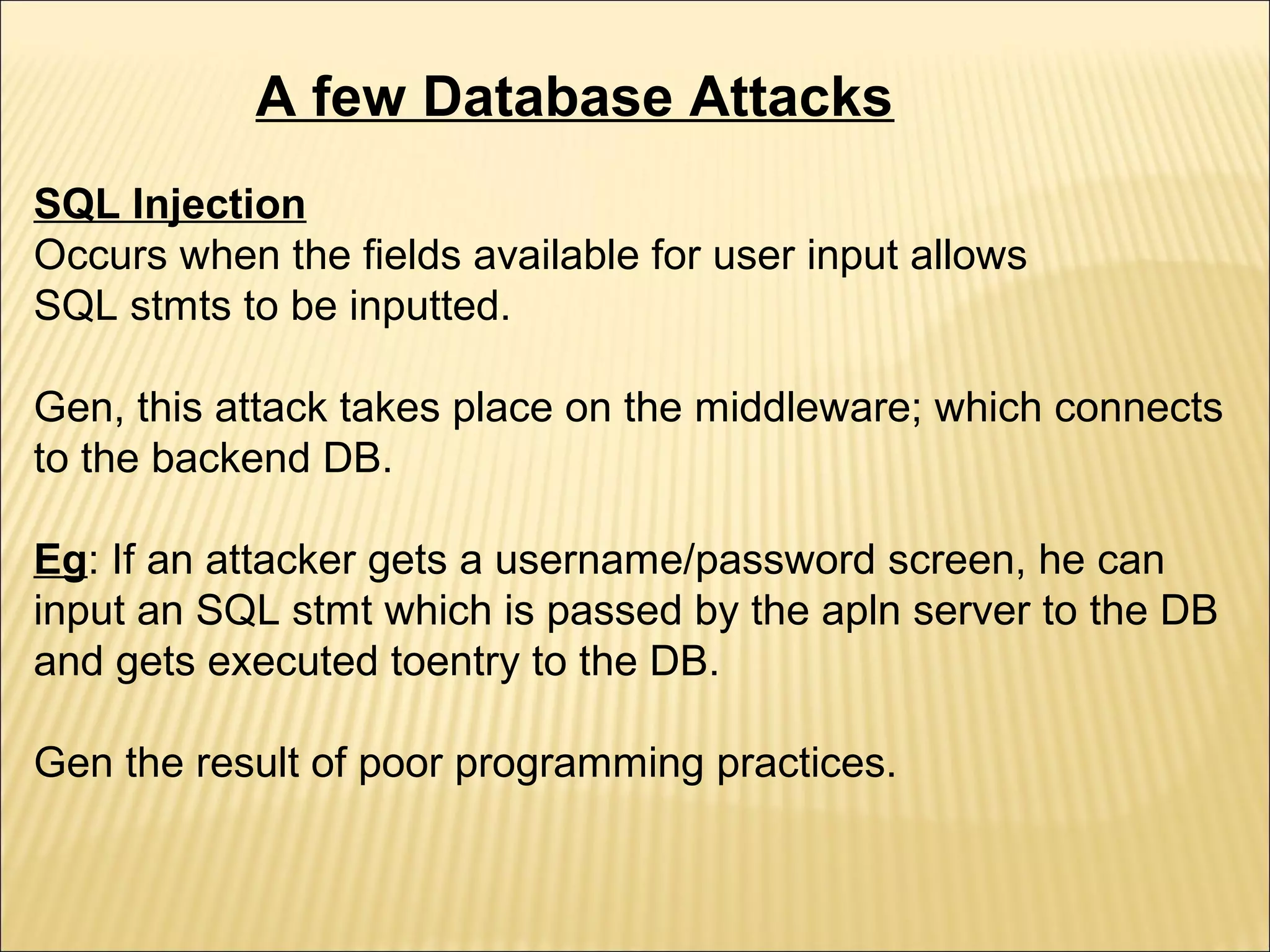 A few Database Attacks
SQL Injection
Occurs when the fields available for user input allows
SQL stmts to be inputted.

Gen, this attack takes place on the middleware; which connects
to the backend DB.

Eg: If an attacker gets a username/password screen, he can
input an SQL stmt which is passed by the apln server to the DB
and gets executed toentry to the DB.

Gen the result of poor programming practices.
 