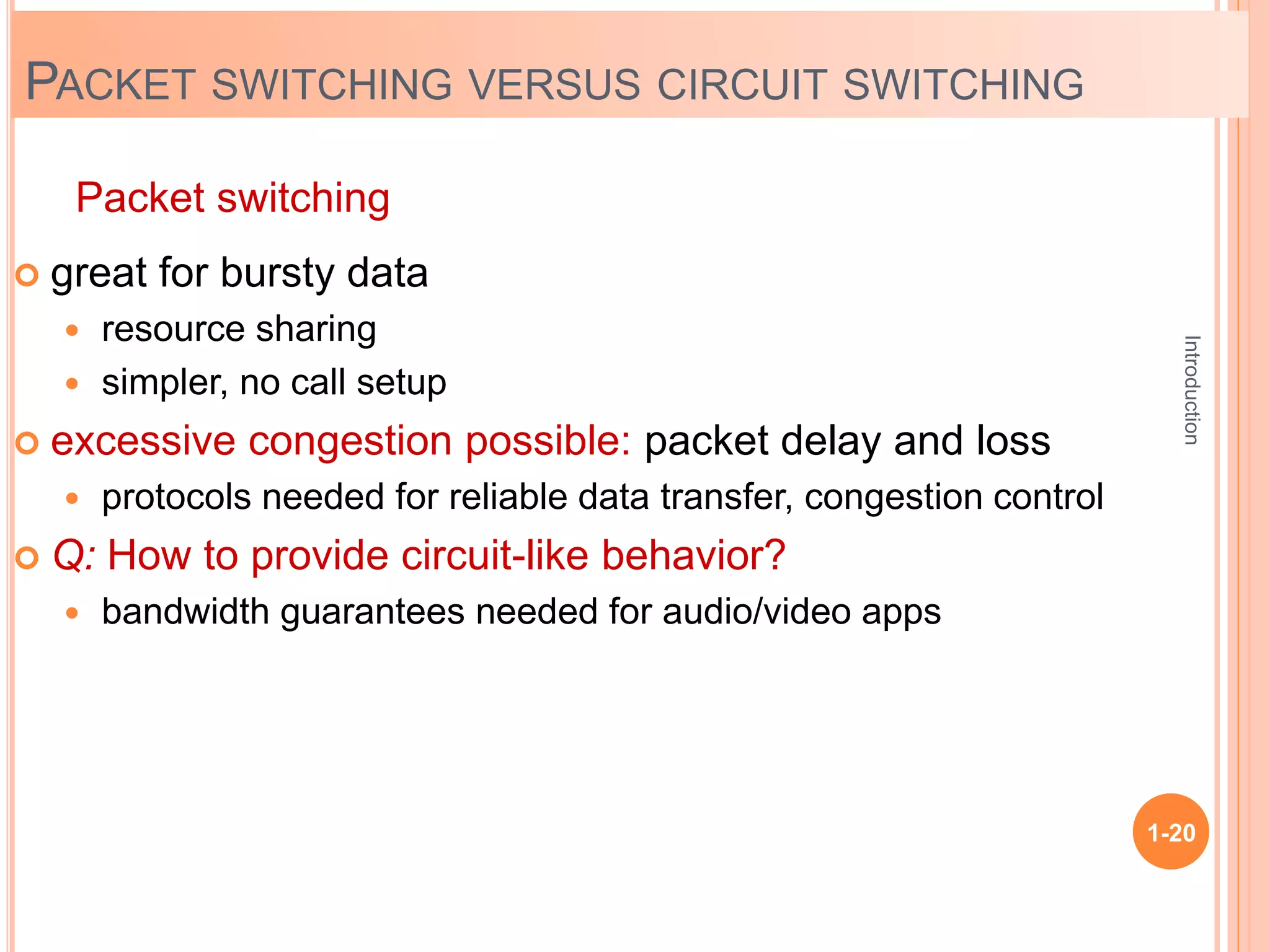 Introduction
1-20
 great for bursty data
 resource sharing
 simpler, no call setup
 excessive congestion possible: packet delay and loss
 protocols needed for reliable data transfer, congestion control
 Q: How to provide circuit-like behavior?
 bandwidth guarantees needed for audio/video apps
Packet switching
PACKET SWITCHING VERSUS CIRCUIT SWITCHING
 