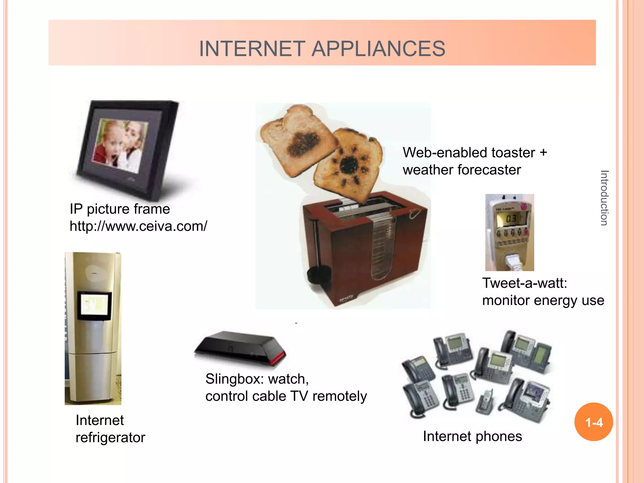 Introduction
1-4
INTERNET APPLIANCES
IP picture frame
http://www.ceiva.com/
Web-enabled toaster +
weather forecaster
Internet phones
Internet
refrigerator
Slingbox: watch,
control cable TV remotely
Tweet-a-watt:
monitor energy use
 