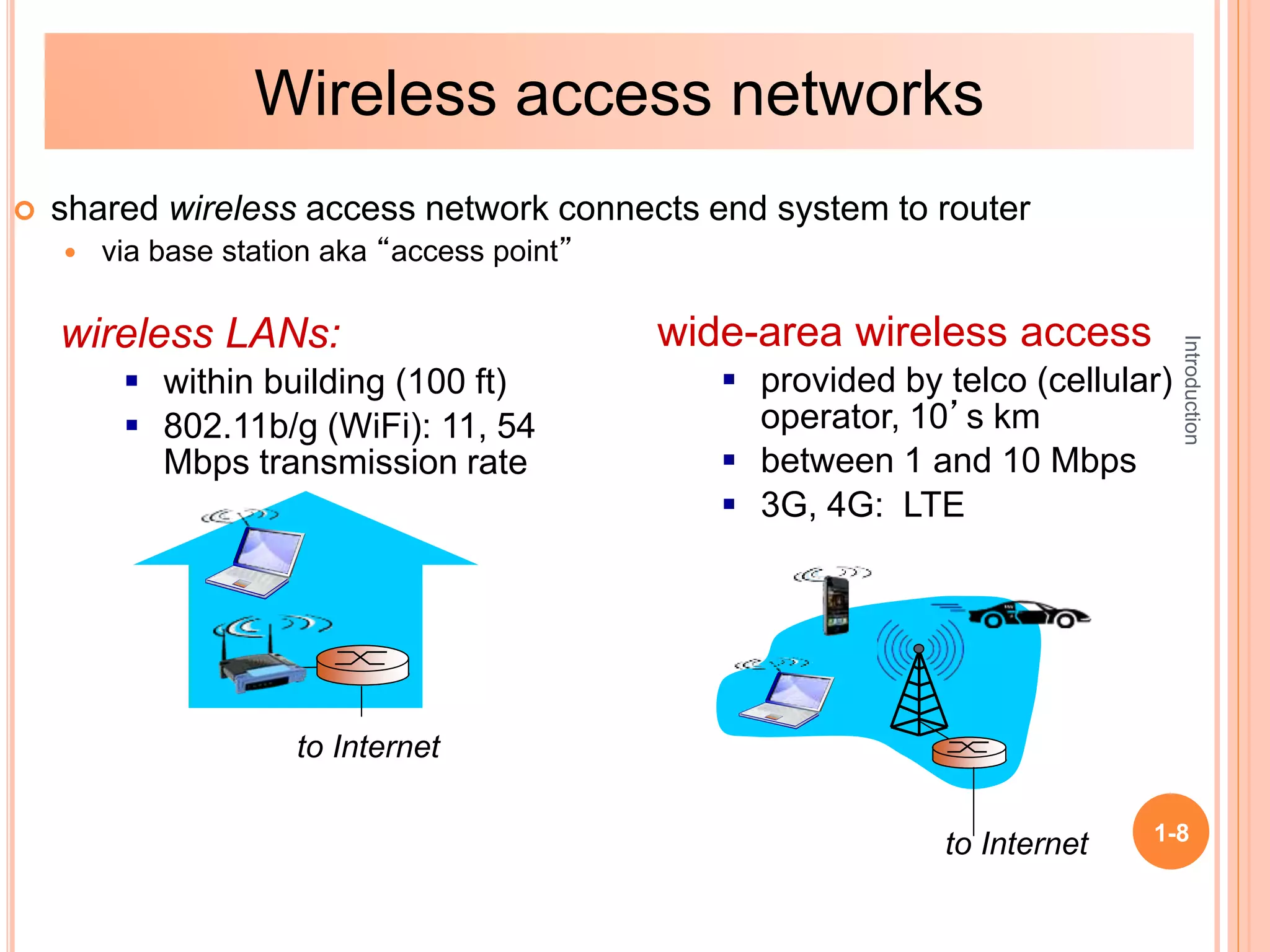 Introduction
1-8
 shared wireless access network connects end system to router
 via base station aka “access point”
wireless LANs:
 within building (100 ft)
 802.11b/g (WiFi): 11, 54
Mbps transmission rate
wide-area wireless access
 provided by telco (cellular)
operator, 10’s km
 between 1 and 10 Mbps
 3G, 4G: LTE
to Internet
to Internet
Wireless access networks
 
