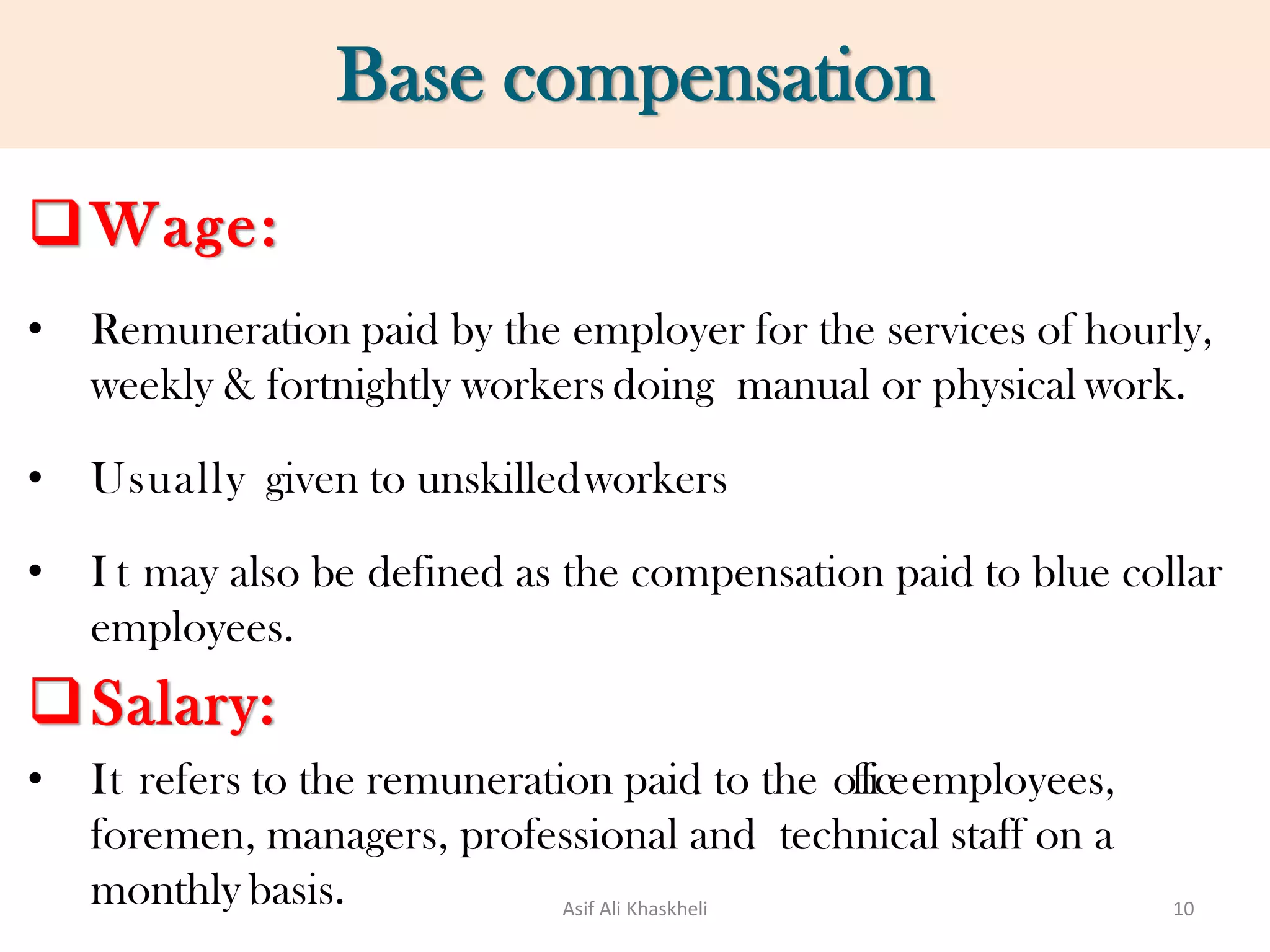 Base compensation
Wage:
• Remuneration paid by the employer for the services of hourly,
weekly & fortnightly workers doing manual or physical work.
• Usually given to unskilledworkers
• I t may also be defined as the compensation paid to blue collar
employees.
Salary:
• It refers to the remuneration paid to the officeemployees,
foremen, managers, professional and technical staff on a
monthly basis. Asif Ali Khaskheli 10
 