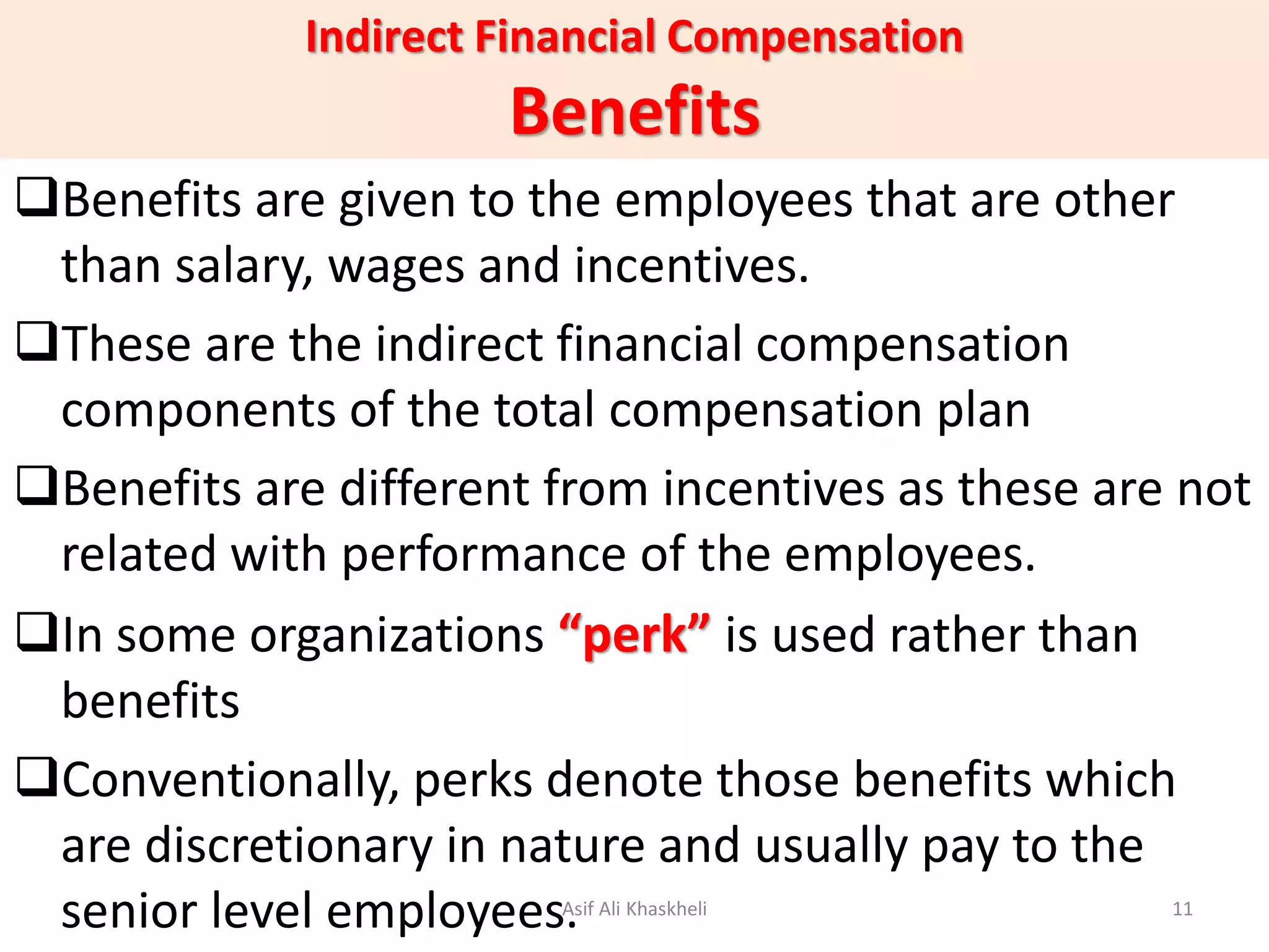 Indirect Financial Compensation
Benefits
Benefits are given to the employees that are other
than salary, wages and incentives.
These are the indirect financial compensation
components of the total compensation plan
Benefits are different from incentives as these are not
related with performance of the employees.
In some organizations “perk” is used rather than
benefits
Conventionally, perks denote those benefits which
are discretionary in nature and usually pay to the
senior level employees.Asif Ali Khaskheli 11
 