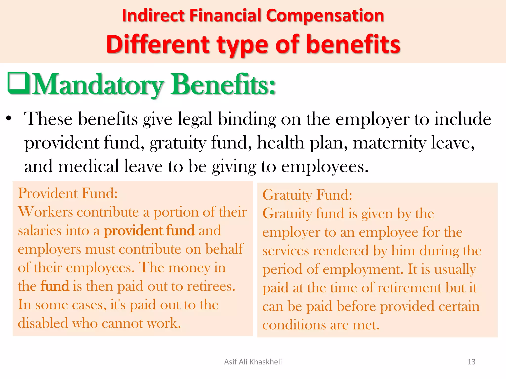 Indirect Financial Compensation
Different type of benefits
Mandatory Benefits:
• These benefits give legal binding on the employer to include
provident fund, gratuity fund, health plan, maternity leave,
and medical leave to be giving to employees.
Provident Fund:
Workers contribute a portion of their
salaries into a provident fund and
employers must contribute on behalf
of their employees. The money in
the fund is then paid out to retirees.
In some cases, it's paid out to the
disabled who cannot work.
Gratuity Fund:
Gratuity fund is given by the
employer to an employee for the
services rendered by him during the
period of employment. It is usually
paid at the time of retirement but it
can be paid before provided certain
conditions are met.
Asif Ali Khaskheli 13
 