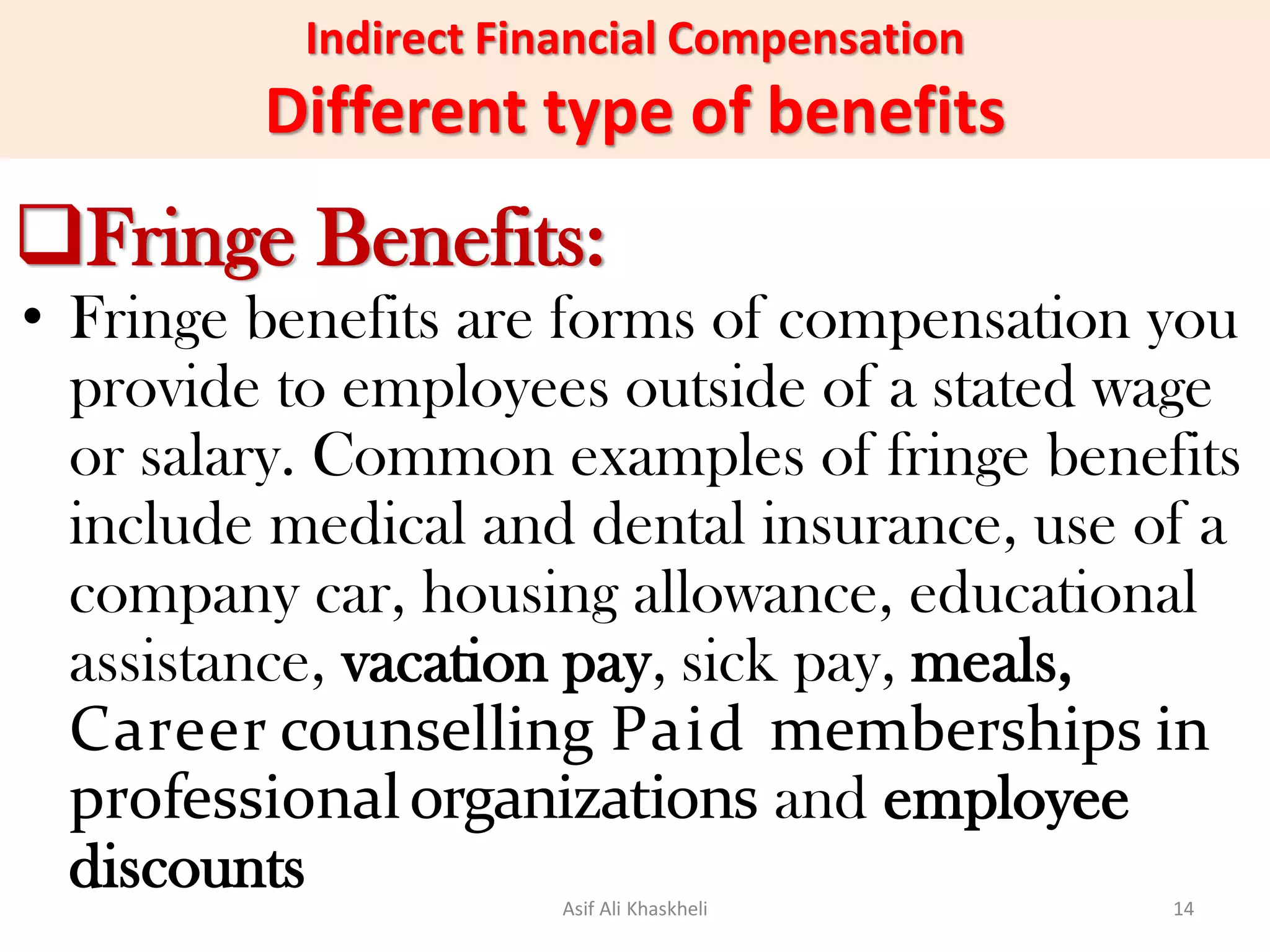 Indirect Financial Compensation
Different type of benefits
Fringe Benefits:
• Fringe benefits are forms of compensation you
provide to employees outside of a stated wage
or salary. Common examples of fringe benefits
include medical and dental insurance, use of a
company car, housing allowance, educational
assistance, vacation pay, sick pay, meals,
Career counselling Paid memberships in
professionalorganizations and employee
discounts Asif Ali Khaskheli 14
 