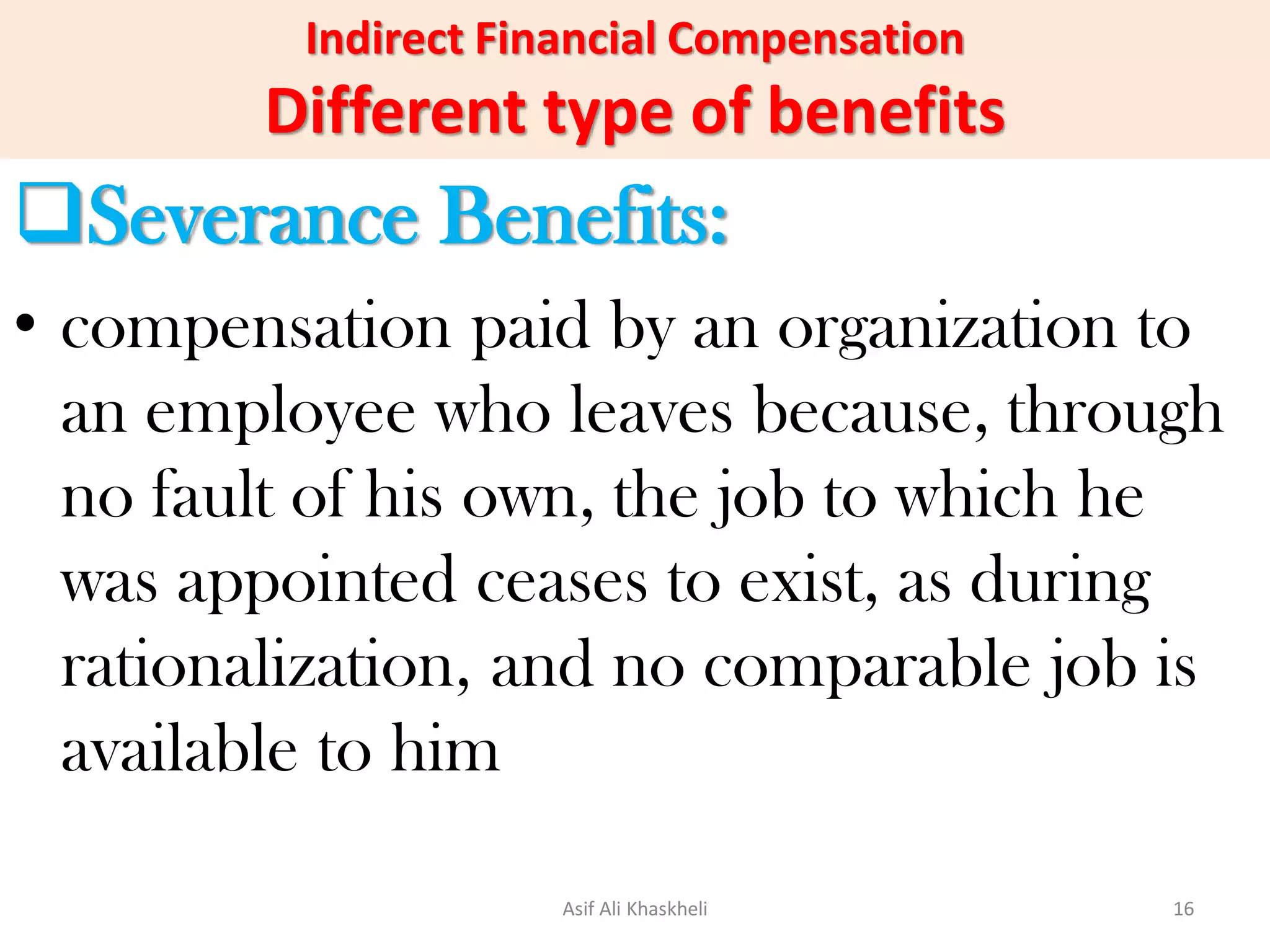 Indirect Financial Compensation
Different type of benefits
Severance Benefits:
• compensation paid by an organization to
an employee who leaves because, through
no fault of his own, the job to which he
was appointed ceases to exist, as during
rationalization, and no comparable job is
available to him
Asif Ali Khaskheli 16
 