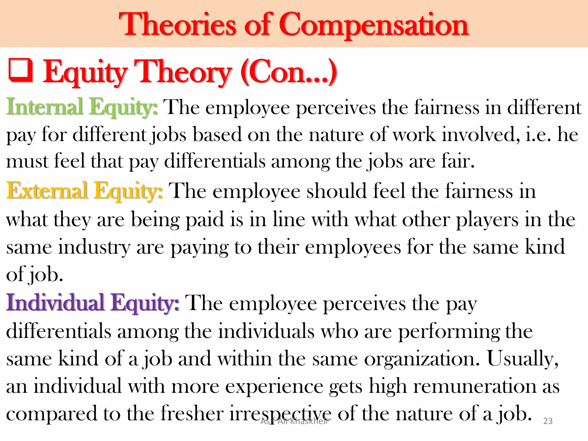 Theories of Compensation
Internal Equity: The employee perceives the fairness in different
pay for different jobs based on the nature of work involved, i.e. he
must feel that pay differentials among the jobs are fair.
External Equity: The employee should feel the fairness in
what they are being paid is in line with what other players in the
same industry are paying to their employees for the same kind
of job.
Individual Equity: The employee perceives the pay
differentials among the individuals who are performing the
same kind of a job and within the same organization. Usually,
an individual with more experience gets high remuneration as
compared to the fresher irrespective of the nature of a job.
 Equity Theory (Con…)
Asif Ali Khaskheli 23
 