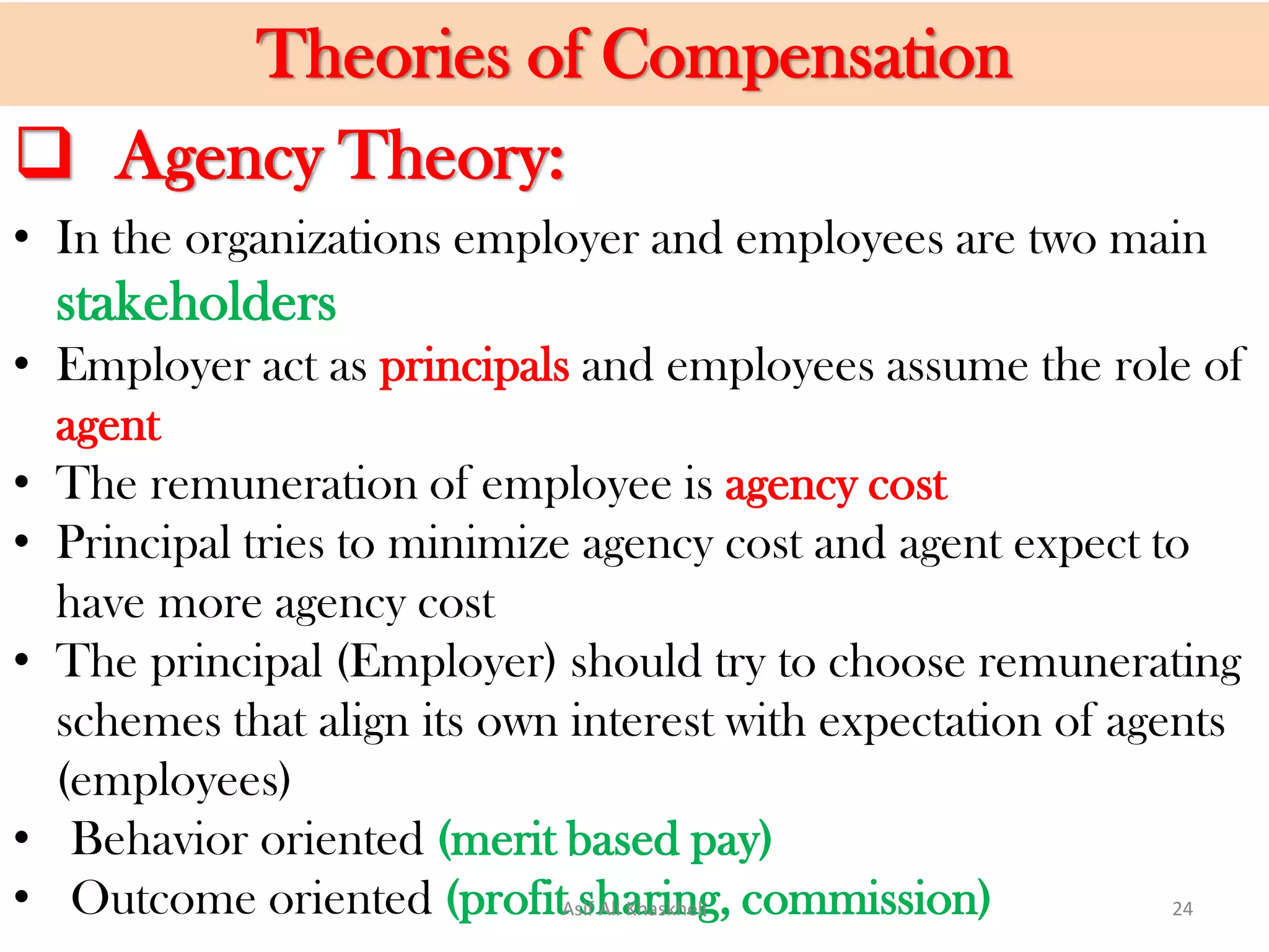 • In the organizations employer and employees are two main
stakeholders
• Employer act as principals and employees assume the role of
agent
• The remuneration of employee is agency cost
• Principal tries to minimize agency cost and agent expect to
have more agency cost
• The principal (Employer) should try to choose remunerating
schemes that align its own interest with expectation of agents
(employees)
• Behavior oriented (merit based pay)
• Outcome oriented (profit sharing, commission)
Theories of Compensation
 Agency Theory:
Asif Ali Khaskheli 24
 