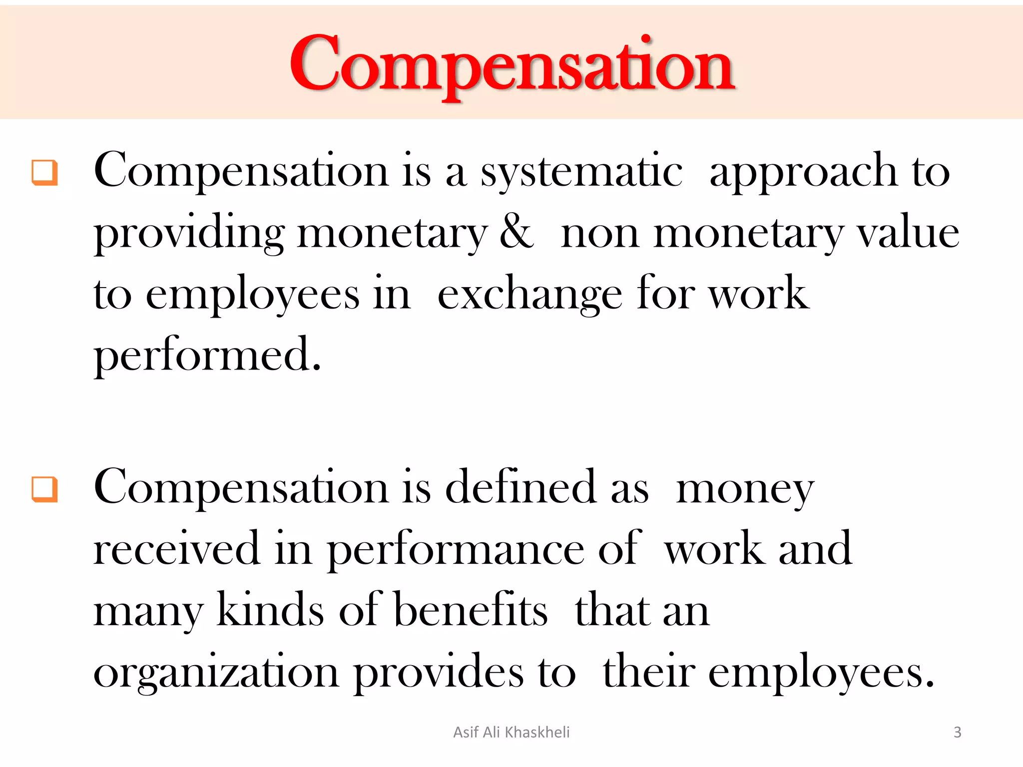 Compensation
 Compensation is a systematic approach to
providing monetary & non monetary value
to employees in exchange for work
performed.
 Compensation is defined as money
received in performance of work and
many kinds of benefits that an
organization provides to their employees.
Asif Ali Khaskheli 3
 