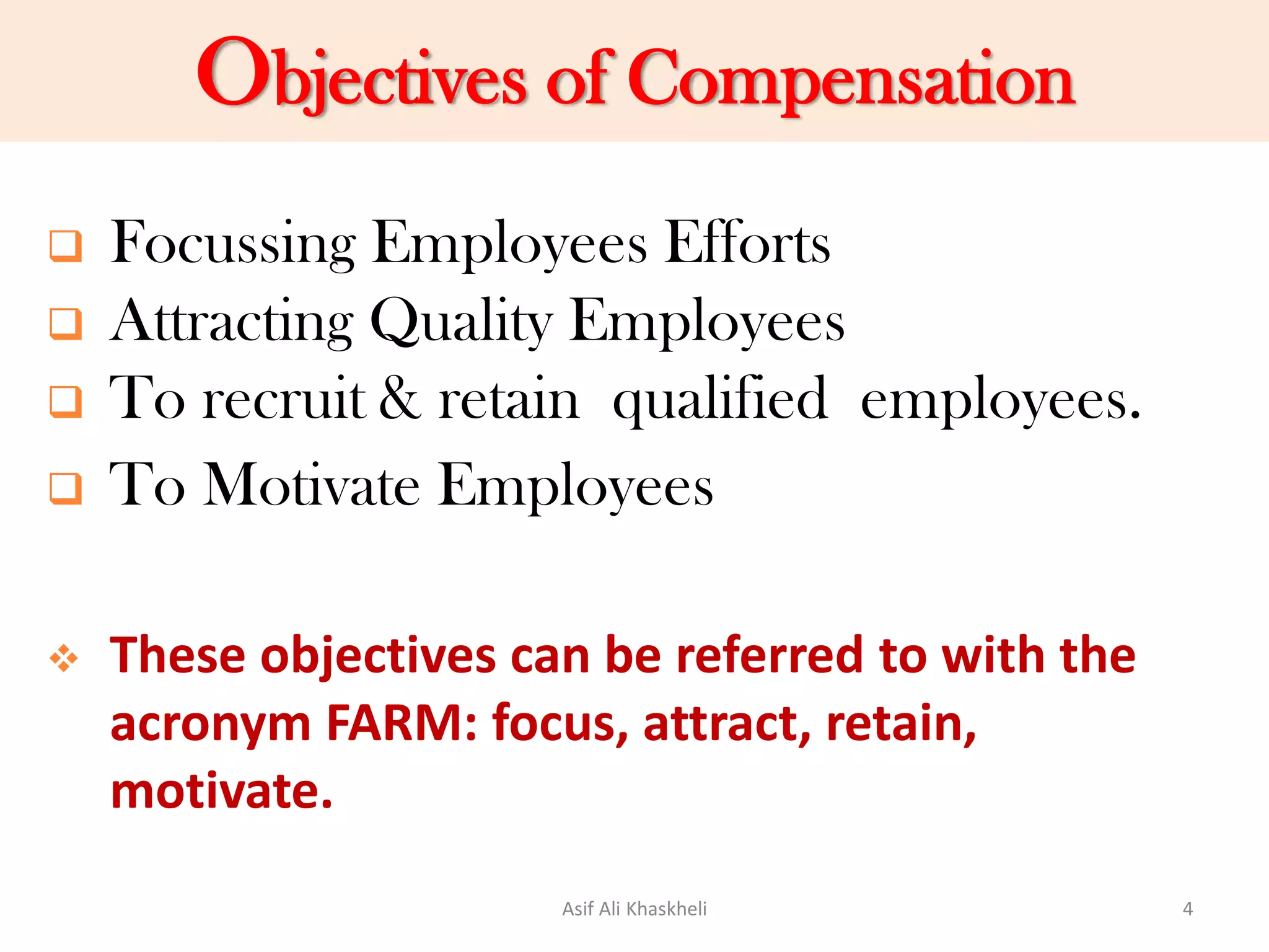Objectives of Compensation
 Focussing Employees Efforts
 Attracting Quality Employees
 To recruit & retain qualified employees.
 To Motivate Employees
 These objectives can be referred to with the
acronym FARM: focus, attract, retain,
motivate.
Asif Ali Khaskheli 4
 