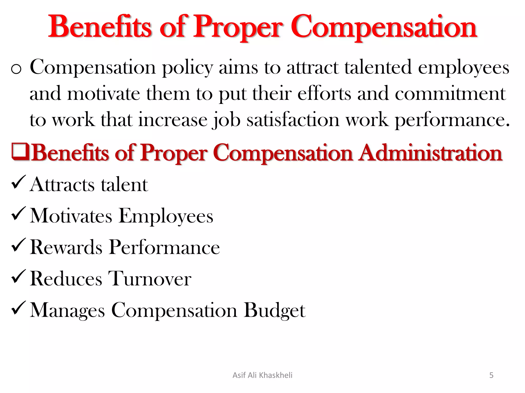 Benefits of Proper Compensation
o Compensation policy aims to attract talented employees
and motivate them to put their efforts and commitment
to work that increase job satisfaction work performance.
Benefits of Proper Compensation Administration
Attracts talent
Motivates Employees
Rewards Performance
Reduces Turnover
Manages Compensation Budget
Asif Ali Khaskheli 5
 