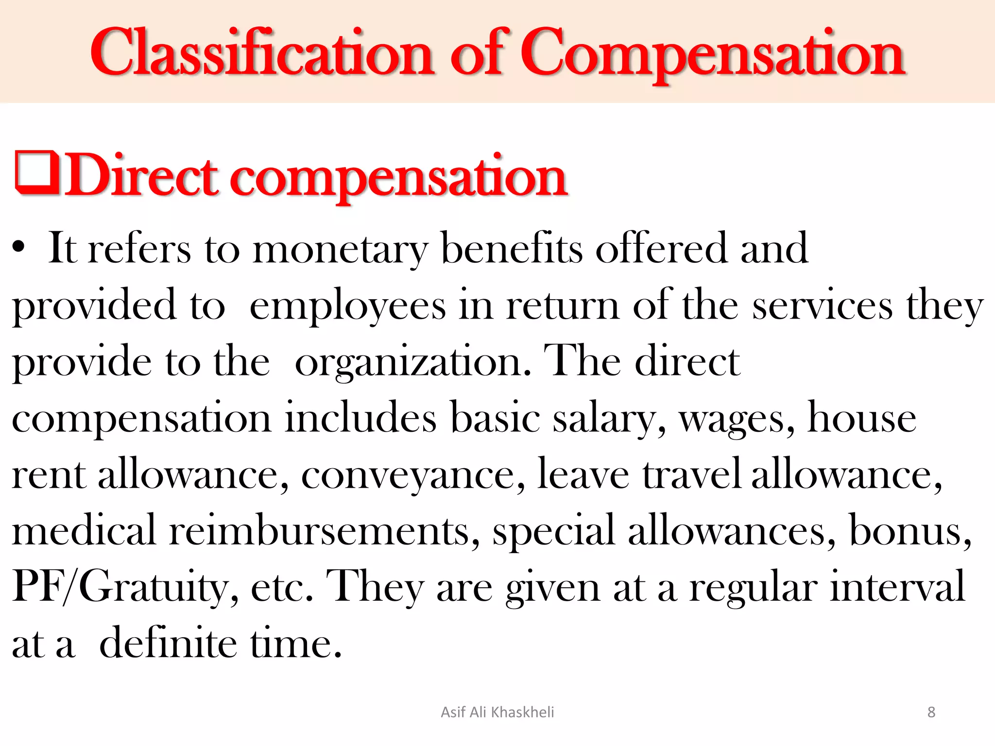 Classification of Compensation
Direct compensation
• It refers to monetary benefits offered and
provided to employees in return of the services they
provide to the organization. The direct
compensation includes basic salary, wages, house
rent allowance, conveyance, leave travel allowance,
medical reimbursements, special allowances, bonus,
PF/Gratuity, etc. They are given at a regular interval
at a definite time.
Asif Ali Khaskheli 8
 